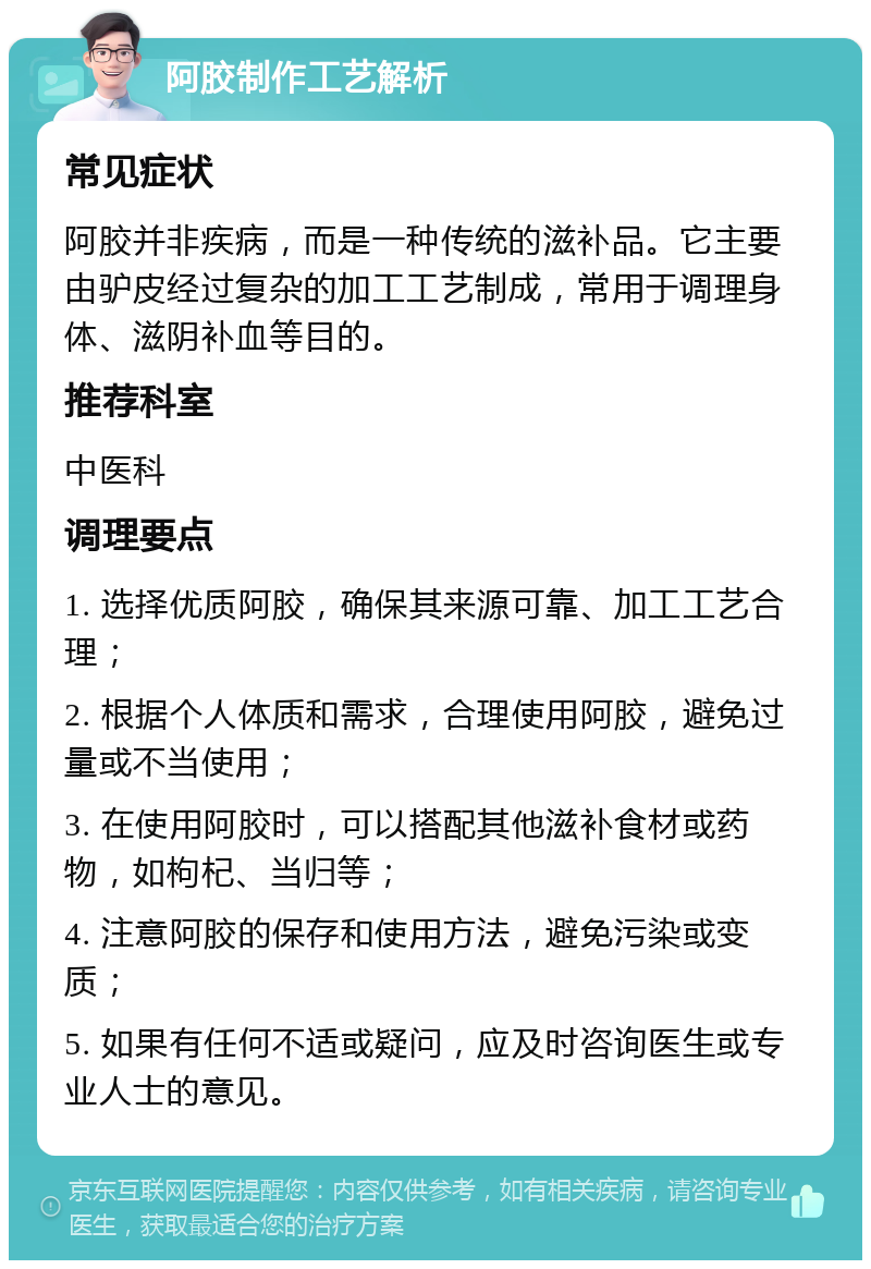 阿胶制作工艺解析 常见症状 阿胶并非疾病，而是一种传统的滋补品。它主要由驴皮经过复杂的加工工艺制成，常用于调理身体、滋阴补血等目的。 推荐科室 中医科 调理要点 1. 选择优质阿胶，确保其来源可靠、加工工艺合理； 2. 根据个人体质和需求，合理使用阿胶，避免过量或不当使用； 3. 在使用阿胶时，可以搭配其他滋补食材或药物，如枸杞、当归等； 4. 注意阿胶的保存和使用方法，避免污染或变质； 5. 如果有任何不适或疑问，应及时咨询医生或专业人士的意见。