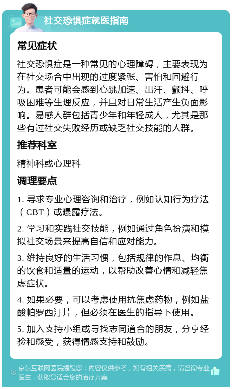 社交恐惧症就医指南 常见症状 社交恐惧症是一种常见的心理障碍，主要表现为在社交场合中出现的过度紧张、害怕和回避行为。患者可能会感到心跳加速、出汗、颤抖、呼吸困难等生理反应，并且对日常生活产生负面影响。易感人群包括青少年和年轻成人，尤其是那些有过社交失败经历或缺乏社交技能的人群。 推荐科室 精神科或心理科 调理要点 1. 寻求专业心理咨询和治疗，例如认知行为疗法（CBT）或曝露疗法。 2. 学习和实践社交技能，例如通过角色扮演和模拟社交场景来提高自信和应对能力。 3. 维持良好的生活习惯，包括规律的作息、均衡的饮食和适量的运动，以帮助改善心情和减轻焦虑症状。 4. 如果必要，可以考虑使用抗焦虑药物，例如盐酸帕罗西汀片，但必须在医生的指导下使用。 5. 加入支持小组或寻找志同道合的朋友，分享经验和感受，获得情感支持和鼓励。