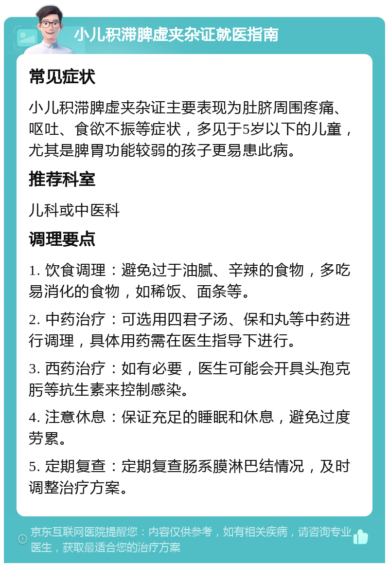 小儿积滞脾虚夹杂证就医指南 常见症状 小儿积滞脾虚夹杂证主要表现为肚脐周围疼痛、呕吐、食欲不振等症状，多见于5岁以下的儿童，尤其是脾胃功能较弱的孩子更易患此病。 推荐科室 儿科或中医科 调理要点 1. 饮食调理：避免过于油腻、辛辣的食物，多吃易消化的食物，如稀饭、面条等。 2. 中药治疗：可选用四君子汤、保和丸等中药进行调理，具体用药需在医生指导下进行。 3. 西药治疗：如有必要，医生可能会开具头孢克肟等抗生素来控制感染。 4. 注意休息：保证充足的睡眠和休息，避免过度劳累。 5. 定期复查：定期复查肠系膜淋巴结情况，及时调整治疗方案。