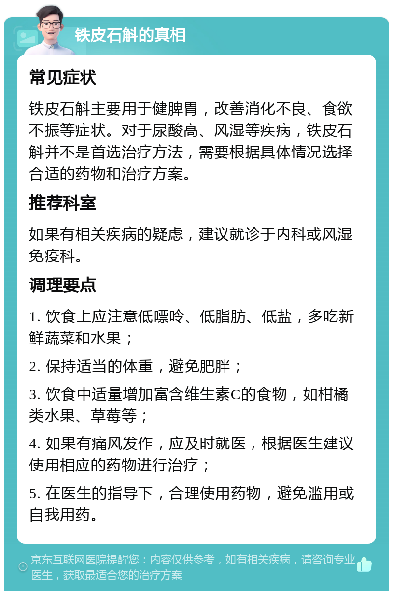 铁皮石斛的真相 常见症状 铁皮石斛主要用于健脾胃，改善消化不良、食欲不振等症状。对于尿酸高、风湿等疾病，铁皮石斛并不是首选治疗方法，需要根据具体情况选择合适的药物和治疗方案。 推荐科室 如果有相关疾病的疑虑，建议就诊于内科或风湿免疫科。 调理要点 1. 饮食上应注意低嘌呤、低脂肪、低盐，多吃新鲜蔬菜和水果； 2. 保持适当的体重，避免肥胖； 3. 饮食中适量增加富含维生素C的食物，如柑橘类水果、草莓等； 4. 如果有痛风发作，应及时就医，根据医生建议使用相应的药物进行治疗； 5. 在医生的指导下，合理使用药物，避免滥用或自我用药。