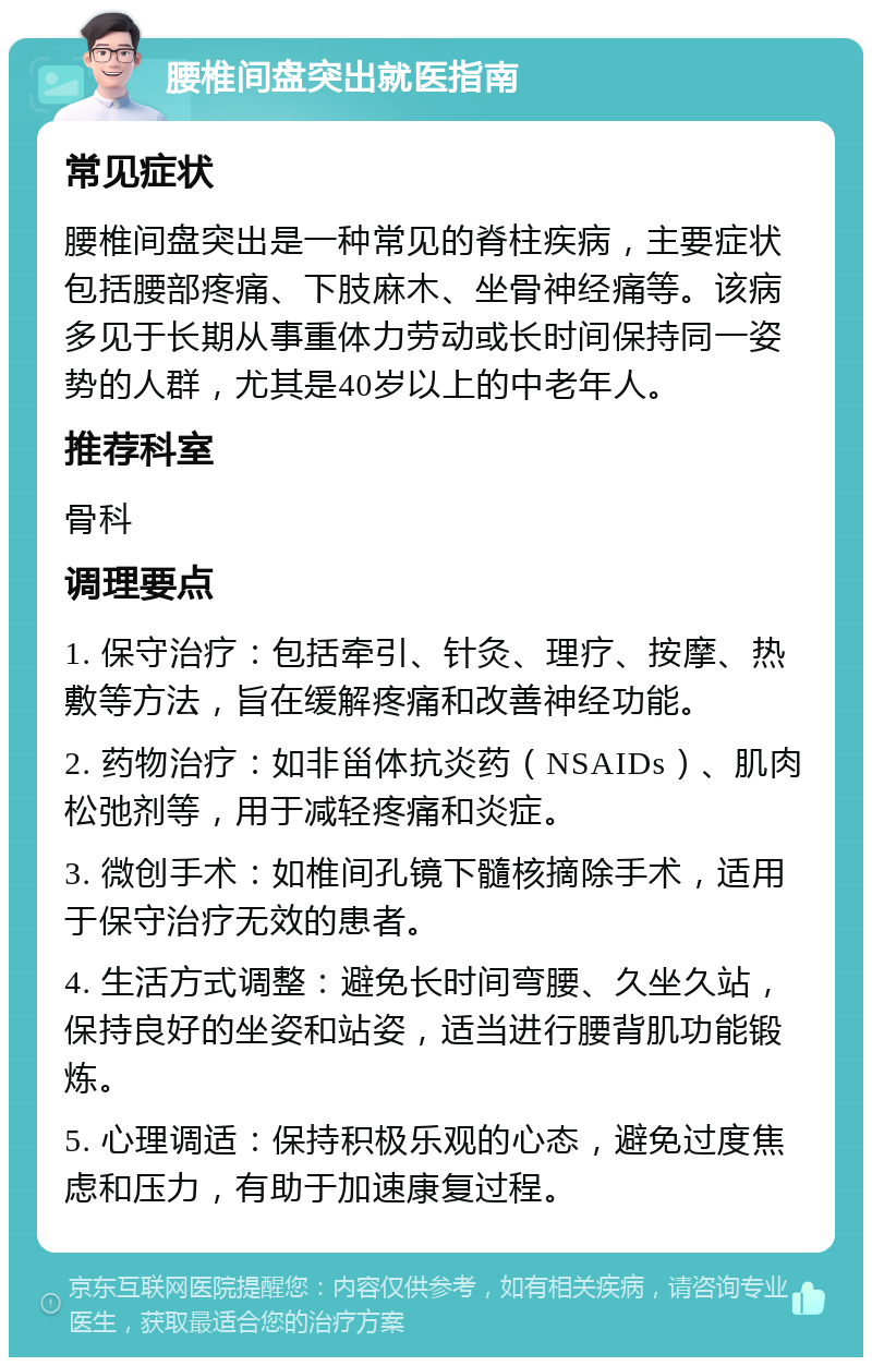 腰椎间盘突出就医指南 常见症状 腰椎间盘突出是一种常见的脊柱疾病，主要症状包括腰部疼痛、下肢麻木、坐骨神经痛等。该病多见于长期从事重体力劳动或长时间保持同一姿势的人群，尤其是40岁以上的中老年人。 推荐科室 骨科 调理要点 1. 保守治疗：包括牵引、针灸、理疗、按摩、热敷等方法，旨在缓解疼痛和改善神经功能。 2. 药物治疗：如非甾体抗炎药（NSAIDs）、肌肉松弛剂等，用于减轻疼痛和炎症。 3. 微创手术：如椎间孔镜下髓核摘除手术，适用于保守治疗无效的患者。 4. 生活方式调整：避免长时间弯腰、久坐久站，保持良好的坐姿和站姿，适当进行腰背肌功能锻炼。 5. 心理调适：保持积极乐观的心态，避免过度焦虑和压力，有助于加速康复过程。