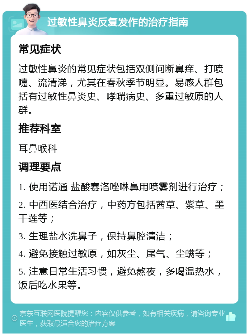 过敏性鼻炎反复发作的治疗指南 常见症状 过敏性鼻炎的常见症状包括双侧间断鼻痒、打喷嚏、流清涕，尤其在春秋季节明显。易感人群包括有过敏性鼻炎史、哮喘病史、多重过敏原的人群。 推荐科室 耳鼻喉科 调理要点 1. 使用诺通 盐酸赛洛唑啉鼻用喷雾剂进行治疗； 2. 中西医结合治疗，中药方包括茜草、紫草、墨干莲等； 3. 生理盐水洗鼻子，保持鼻腔清洁； 4. 避免接触过敏原，如灰尘、尾气、尘螨等； 5. 注意日常生活习惯，避免熬夜，多喝温热水，饭后吃水果等。