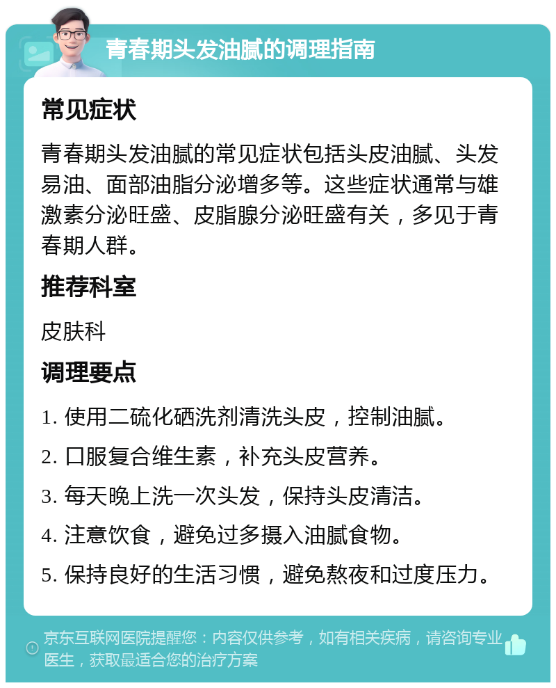 青春期头发油腻的调理指南 常见症状 青春期头发油腻的常见症状包括头皮油腻、头发易油、面部油脂分泌增多等。这些症状通常与雄激素分泌旺盛、皮脂腺分泌旺盛有关，多见于青春期人群。 推荐科室 皮肤科 调理要点 1. 使用二硫化硒洗剂清洗头皮，控制油腻。 2. 口服复合维生素，补充头皮营养。 3. 每天晚上洗一次头发，保持头皮清洁。 4. 注意饮食，避免过多摄入油腻食物。 5. 保持良好的生活习惯，避免熬夜和过度压力。