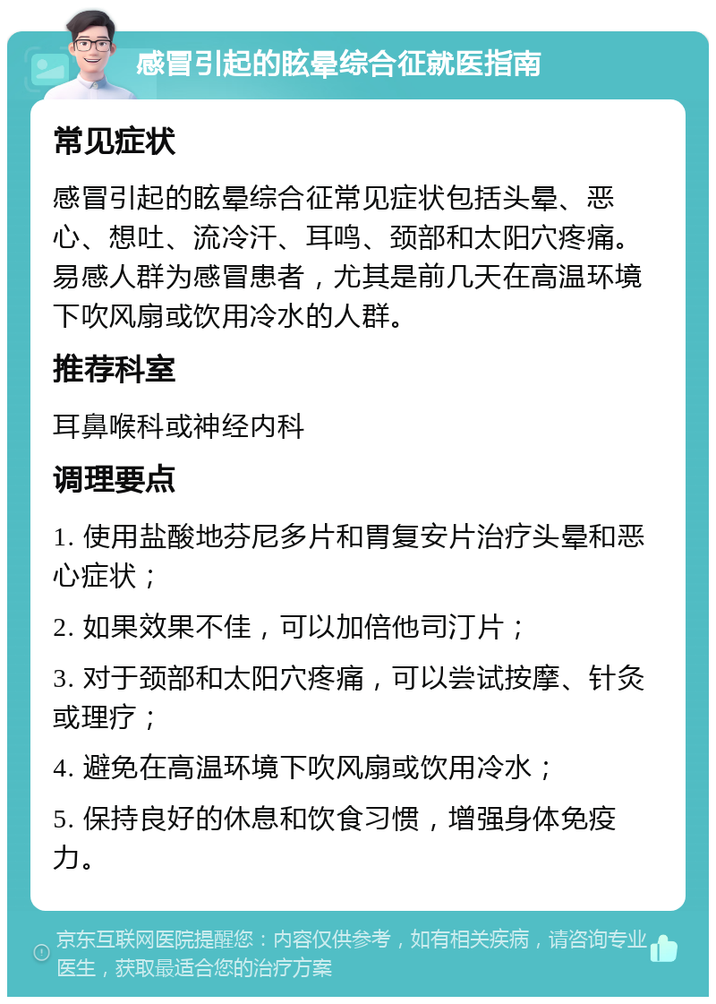 感冒引起的眩晕综合征就医指南 常见症状 感冒引起的眩晕综合征常见症状包括头晕、恶心、想吐、流冷汗、耳鸣、颈部和太阳穴疼痛。易感人群为感冒患者，尤其是前几天在高温环境下吹风扇或饮用冷水的人群。 推荐科室 耳鼻喉科或神经内科 调理要点 1. 使用盐酸地芬尼多片和胃复安片治疗头晕和恶心症状； 2. 如果效果不佳，可以加倍他司汀片； 3. 对于颈部和太阳穴疼痛，可以尝试按摩、针灸或理疗； 4. 避免在高温环境下吹风扇或饮用冷水； 5. 保持良好的休息和饮食习惯，增强身体免疫力。