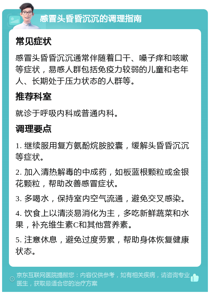 感冒头昏昏沉沉的调理指南 常见症状 感冒头昏昏沉沉通常伴随着口干、嗓子痒和咳嗽等症状，易感人群包括免疫力较弱的儿童和老年人、长期处于压力状态的人群等。 推荐科室 就诊于呼吸内科或普通内科。 调理要点 1. 继续服用复方氨酚烷胺胶囊，缓解头昏昏沉沉等症状。 2. 加入清热解毒的中成药，如板蓝根颗粒或金银花颗粒，帮助改善感冒症状。 3. 多喝水，保持室内空气流通，避免交叉感染。 4. 饮食上以清淡易消化为主，多吃新鲜蔬菜和水果，补充维生素C和其他营养素。 5. 注意休息，避免过度劳累，帮助身体恢复健康状态。