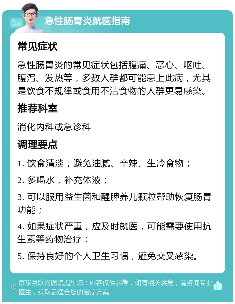 急性肠胃炎就医指南 常见症状 急性肠胃炎的常见症状包括腹痛、恶心、呕吐、腹泻、发热等，多数人群都可能患上此病，尤其是饮食不规律或食用不洁食物的人群更易感染。 推荐科室 消化内科或急诊科 调理要点 1. 饮食清淡，避免油腻、辛辣、生冷食物； 2. 多喝水，补充体液； 3. 可以服用益生菌和醒脾养儿颗粒帮助恢复肠胃功能； 4. 如果症状严重，应及时就医，可能需要使用抗生素等药物治疗； 5. 保持良好的个人卫生习惯，避免交叉感染。