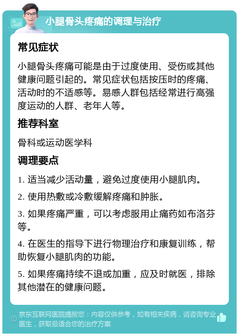 小腿骨头疼痛的调理与治疗 常见症状 小腿骨头疼痛可能是由于过度使用、受伤或其他健康问题引起的。常见症状包括按压时的疼痛、活动时的不适感等。易感人群包括经常进行高强度运动的人群、老年人等。 推荐科室 骨科或运动医学科 调理要点 1. 适当减少活动量，避免过度使用小腿肌肉。 2. 使用热敷或冷敷缓解疼痛和肿胀。 3. 如果疼痛严重，可以考虑服用止痛药如布洛芬等。 4. 在医生的指导下进行物理治疗和康复训练，帮助恢复小腿肌肉的功能。 5. 如果疼痛持续不退或加重，应及时就医，排除其他潜在的健康问题。