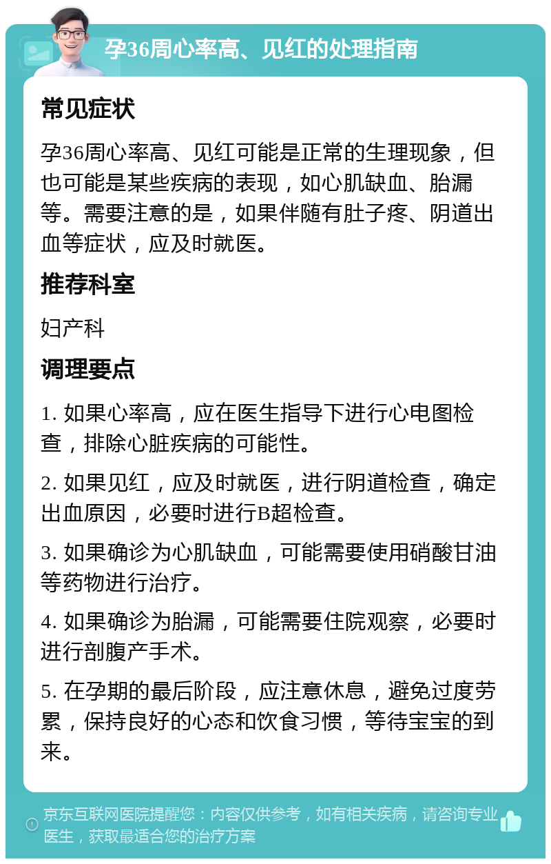 孕36周心率高、见红的处理指南 常见症状 孕36周心率高、见红可能是正常的生理现象，但也可能是某些疾病的表现，如心肌缺血、胎漏等。需要注意的是，如果伴随有肚子疼、阴道出血等症状，应及时就医。 推荐科室 妇产科 调理要点 1. 如果心率高，应在医生指导下进行心电图检查，排除心脏疾病的可能性。 2. 如果见红，应及时就医，进行阴道检查，确定出血原因，必要时进行B超检查。 3. 如果确诊为心肌缺血，可能需要使用硝酸甘油等药物进行治疗。 4. 如果确诊为胎漏，可能需要住院观察，必要时进行剖腹产手术。 5. 在孕期的最后阶段，应注意休息，避免过度劳累，保持良好的心态和饮食习惯，等待宝宝的到来。