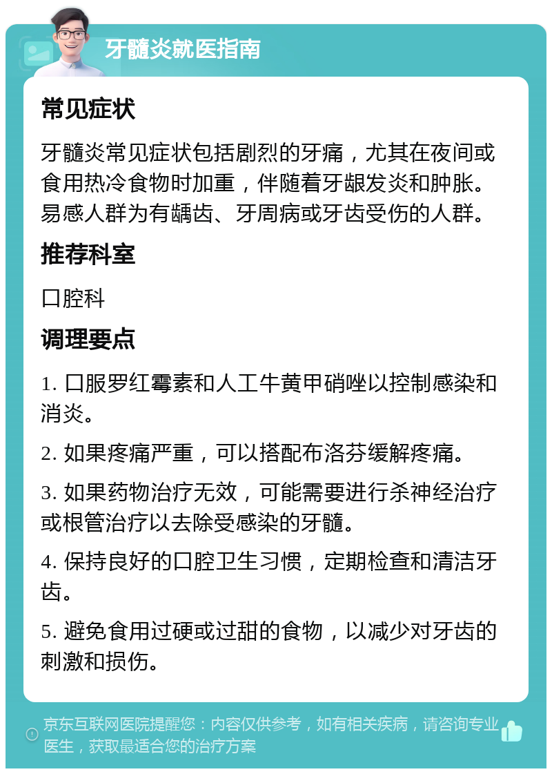 牙髓炎就医指南 常见症状 牙髓炎常见症状包括剧烈的牙痛，尤其在夜间或食用热冷食物时加重，伴随着牙龈发炎和肿胀。易感人群为有龋齿、牙周病或牙齿受伤的人群。 推荐科室 口腔科 调理要点 1. 口服罗红霉素和人工牛黄甲硝唑以控制感染和消炎。 2. 如果疼痛严重，可以搭配布洛芬缓解疼痛。 3. 如果药物治疗无效，可能需要进行杀神经治疗或根管治疗以去除受感染的牙髓。 4. 保持良好的口腔卫生习惯，定期检查和清洁牙齿。 5. 避免食用过硬或过甜的食物，以减少对牙齿的刺激和损伤。