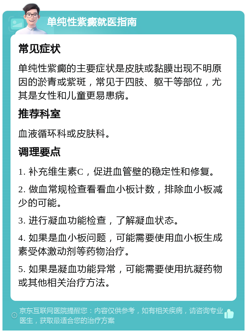 单纯性紫癜就医指南 常见症状 单纯性紫癜的主要症状是皮肤或黏膜出现不明原因的淤青或紫斑，常见于四肢、躯干等部位，尤其是女性和儿童更易患病。 推荐科室 血液循环科或皮肤科。 调理要点 1. 补充维生素C，促进血管壁的稳定性和修复。 2. 做血常规检查看看血小板计数，排除血小板减少的可能。 3. 进行凝血功能检查，了解凝血状态。 4. 如果是血小板问题，可能需要使用血小板生成素受体激动剂等药物治疗。 5. 如果是凝血功能异常，可能需要使用抗凝药物或其他相关治疗方法。