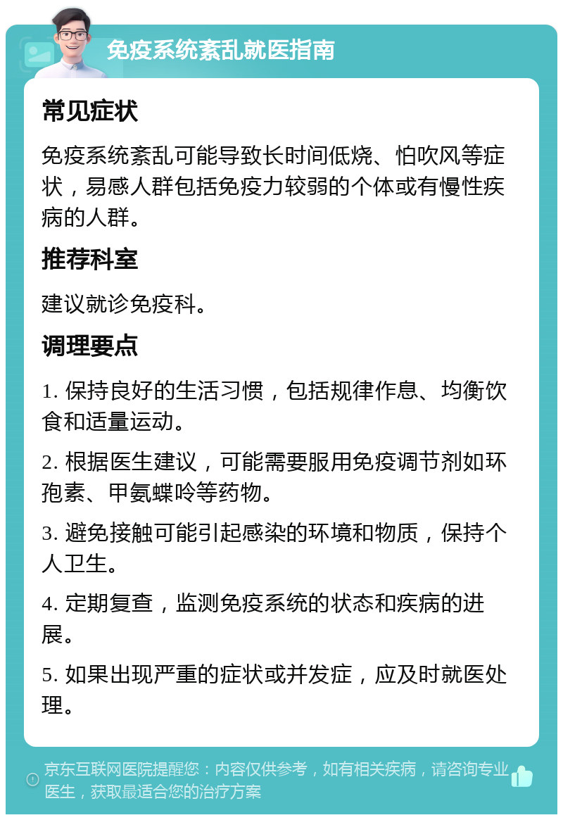 免疫系统紊乱就医指南 常见症状 免疫系统紊乱可能导致长时间低烧、怕吹风等症状，易感人群包括免疫力较弱的个体或有慢性疾病的人群。 推荐科室 建议就诊免疫科。 调理要点 1. 保持良好的生活习惯，包括规律作息、均衡饮食和适量运动。 2. 根据医生建议，可能需要服用免疫调节剂如环孢素、甲氨蝶呤等药物。 3. 避免接触可能引起感染的环境和物质，保持个人卫生。 4. 定期复查，监测免疫系统的状态和疾病的进展。 5. 如果出现严重的症状或并发症，应及时就医处理。