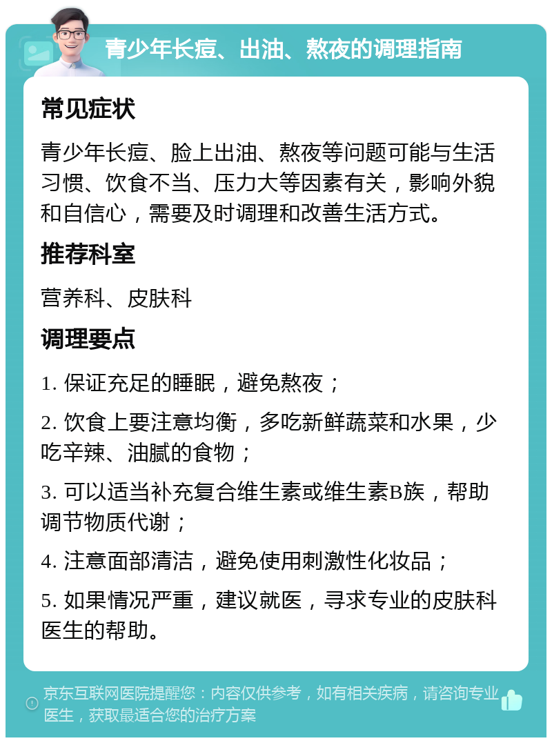 青少年长痘、出油、熬夜的调理指南 常见症状 青少年长痘、脸上出油、熬夜等问题可能与生活习惯、饮食不当、压力大等因素有关，影响外貌和自信心，需要及时调理和改善生活方式。 推荐科室 营养科、皮肤科 调理要点 1. 保证充足的睡眠，避免熬夜； 2. 饮食上要注意均衡，多吃新鲜蔬菜和水果，少吃辛辣、油腻的食物； 3. 可以适当补充复合维生素或维生素B族，帮助调节物质代谢； 4. 注意面部清洁，避免使用刺激性化妆品； 5. 如果情况严重，建议就医，寻求专业的皮肤科医生的帮助。