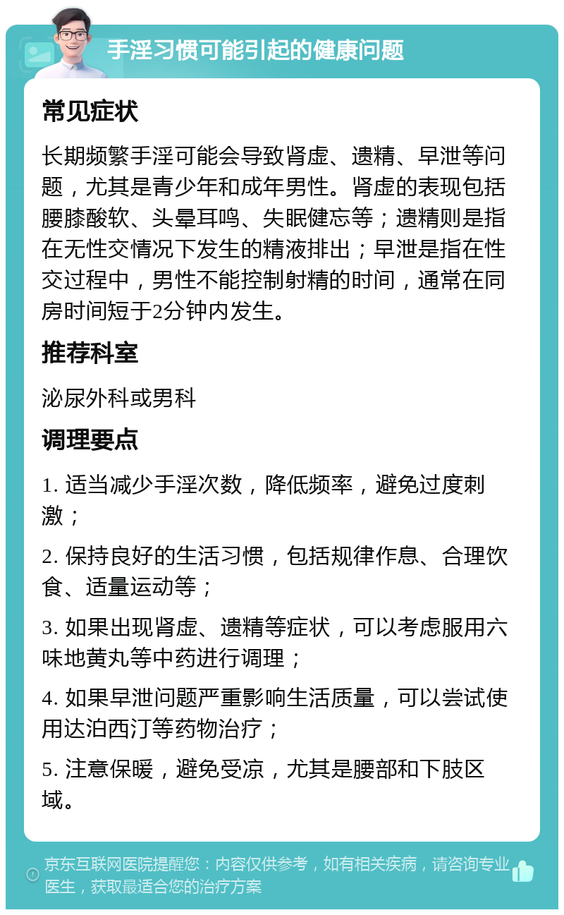 手淫习惯可能引起的健康问题 常见症状 长期频繁手淫可能会导致肾虚、遗精、早泄等问题，尤其是青少年和成年男性。肾虚的表现包括腰膝酸软、头晕耳鸣、失眠健忘等；遗精则是指在无性交情况下发生的精液排出；早泄是指在性交过程中，男性不能控制射精的时间，通常在同房时间短于2分钟内发生。 推荐科室 泌尿外科或男科 调理要点 1. 适当减少手淫次数，降低频率，避免过度刺激； 2. 保持良好的生活习惯，包括规律作息、合理饮食、适量运动等； 3. 如果出现肾虚、遗精等症状，可以考虑服用六味地黄丸等中药进行调理； 4. 如果早泄问题严重影响生活质量，可以尝试使用达泊西汀等药物治疗； 5. 注意保暖，避免受凉，尤其是腰部和下肢区域。