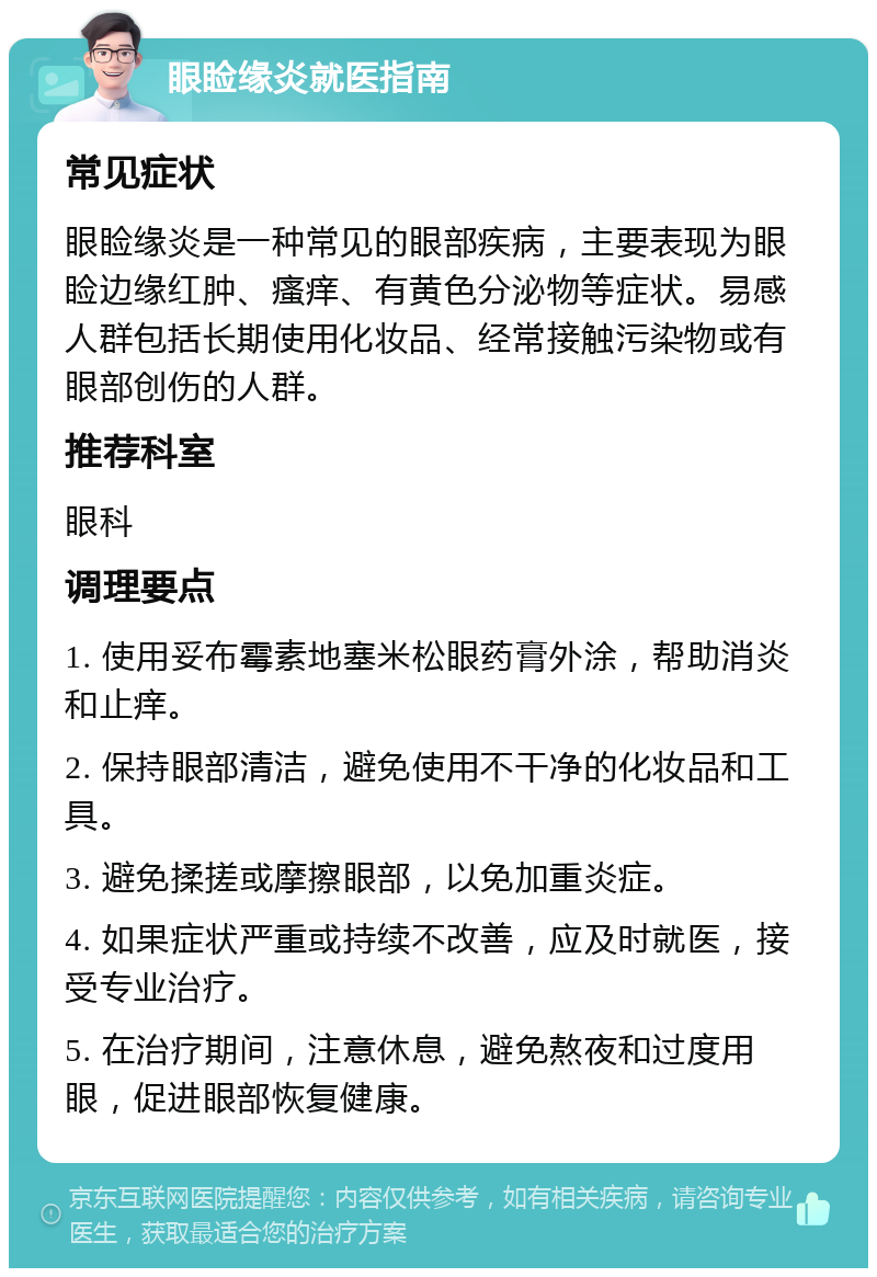 眼睑缘炎就医指南 常见症状 眼睑缘炎是一种常见的眼部疾病，主要表现为眼睑边缘红肿、瘙痒、有黄色分泌物等症状。易感人群包括长期使用化妆品、经常接触污染物或有眼部创伤的人群。 推荐科室 眼科 调理要点 1. 使用妥布霉素地塞米松眼药膏外涂，帮助消炎和止痒。 2. 保持眼部清洁，避免使用不干净的化妆品和工具。 3. 避免揉搓或摩擦眼部，以免加重炎症。 4. 如果症状严重或持续不改善，应及时就医，接受专业治疗。 5. 在治疗期间，注意休息，避免熬夜和过度用眼，促进眼部恢复健康。