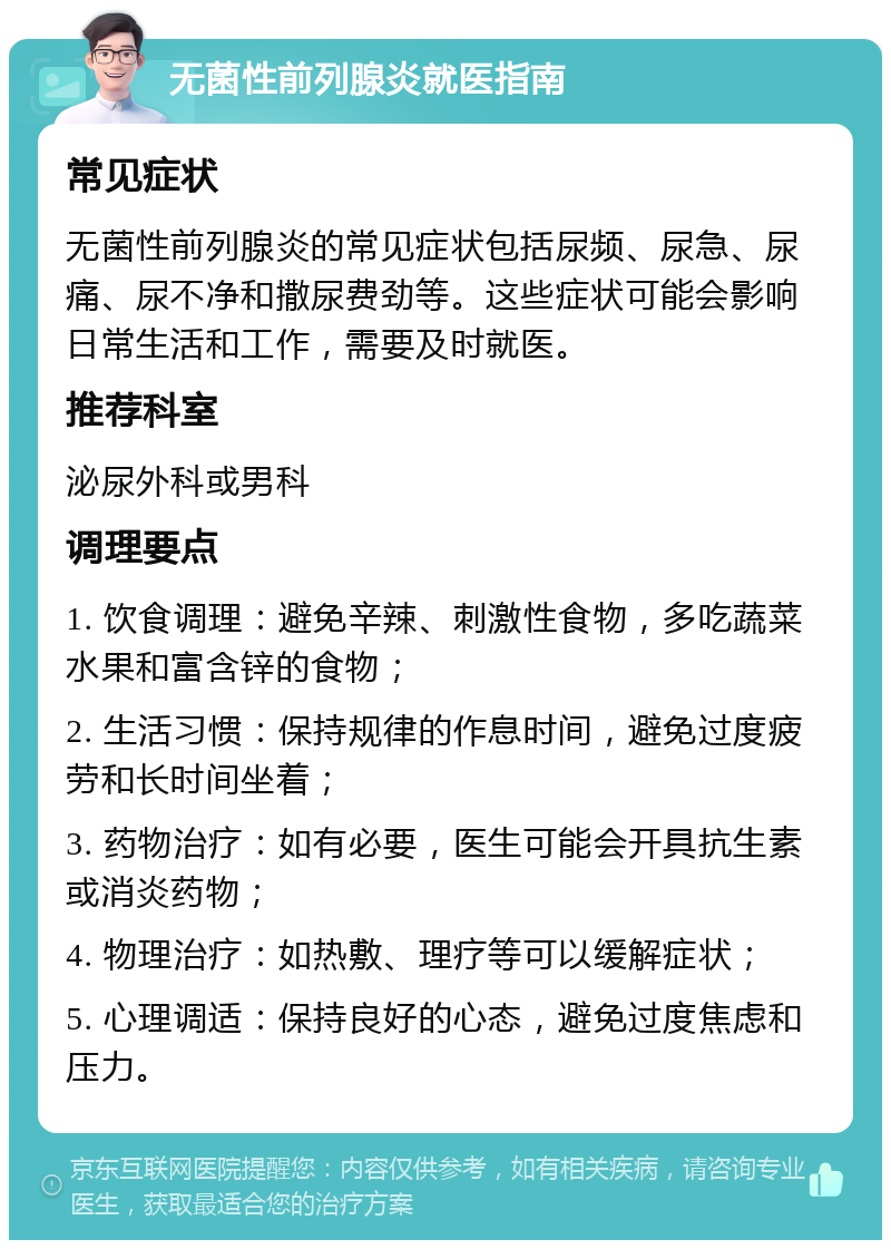 无菌性前列腺炎就医指南 常见症状 无菌性前列腺炎的常见症状包括尿频、尿急、尿痛、尿不净和撒尿费劲等。这些症状可能会影响日常生活和工作，需要及时就医。 推荐科室 泌尿外科或男科 调理要点 1. 饮食调理：避免辛辣、刺激性食物，多吃蔬菜水果和富含锌的食物； 2. 生活习惯：保持规律的作息时间，避免过度疲劳和长时间坐着； 3. 药物治疗：如有必要，医生可能会开具抗生素或消炎药物； 4. 物理治疗：如热敷、理疗等可以缓解症状； 5. 心理调适：保持良好的心态，避免过度焦虑和压力。