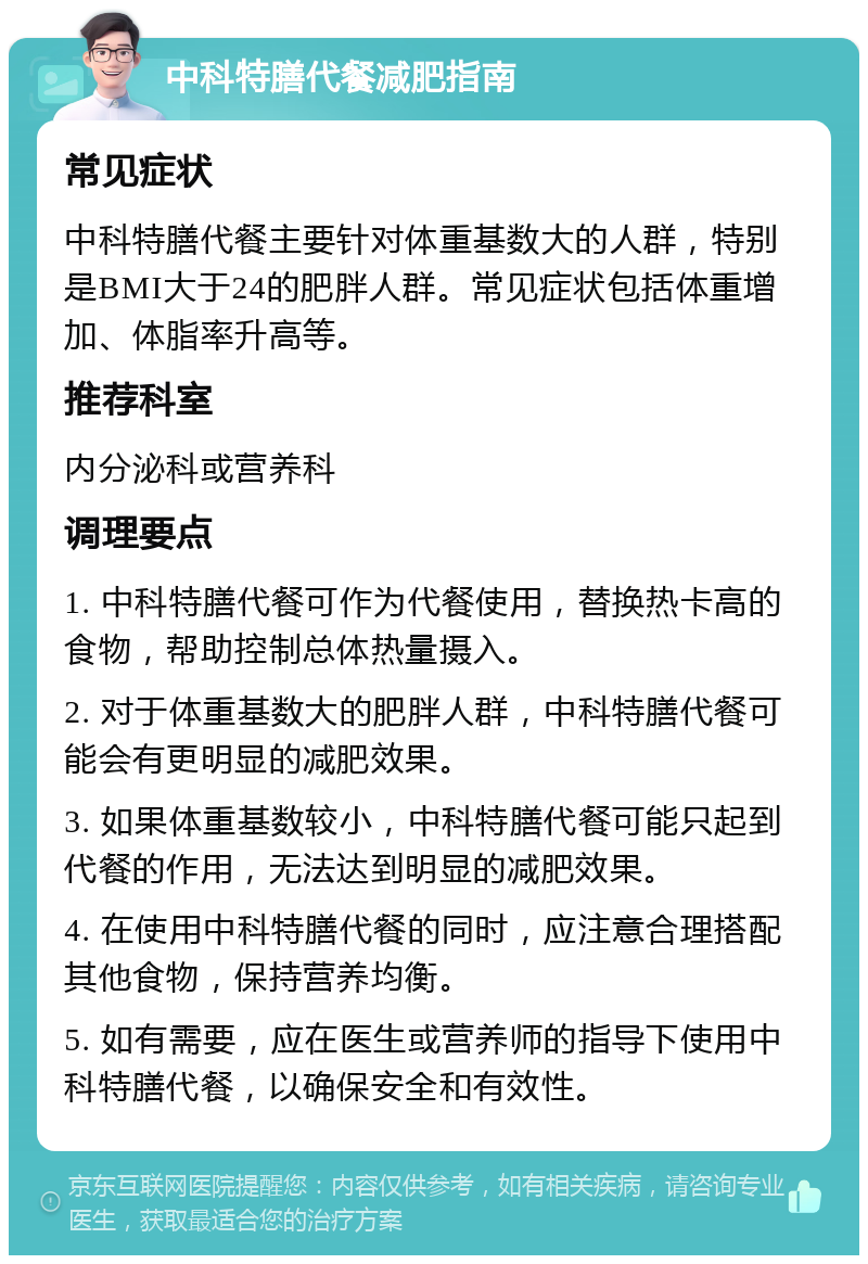 中科特膳代餐减肥指南 常见症状 中科特膳代餐主要针对体重基数大的人群，特别是BMI大于24的肥胖人群。常见症状包括体重增加、体脂率升高等。 推荐科室 内分泌科或营养科 调理要点 1. 中科特膳代餐可作为代餐使用，替换热卡高的食物，帮助控制总体热量摄入。 2. 对于体重基数大的肥胖人群，中科特膳代餐可能会有更明显的减肥效果。 3. 如果体重基数较小，中科特膳代餐可能只起到代餐的作用，无法达到明显的减肥效果。 4. 在使用中科特膳代餐的同时，应注意合理搭配其他食物，保持营养均衡。 5. 如有需要，应在医生或营养师的指导下使用中科特膳代餐，以确保安全和有效性。