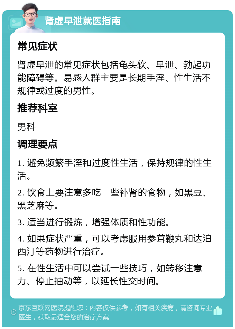 肾虚早泄就医指南 常见症状 肾虚早泄的常见症状包括龟头软、早泄、勃起功能障碍等。易感人群主要是长期手淫、性生活不规律或过度的男性。 推荐科室 男科 调理要点 1. 避免频繁手淫和过度性生活，保持规律的性生活。 2. 饮食上要注意多吃一些补肾的食物，如黑豆、黑芝麻等。 3. 适当进行锻炼，增强体质和性功能。 4. 如果症状严重，可以考虑服用参茸鞭丸和达泊西汀等药物进行治疗。 5. 在性生活中可以尝试一些技巧，如转移注意力、停止抽动等，以延长性交时间。