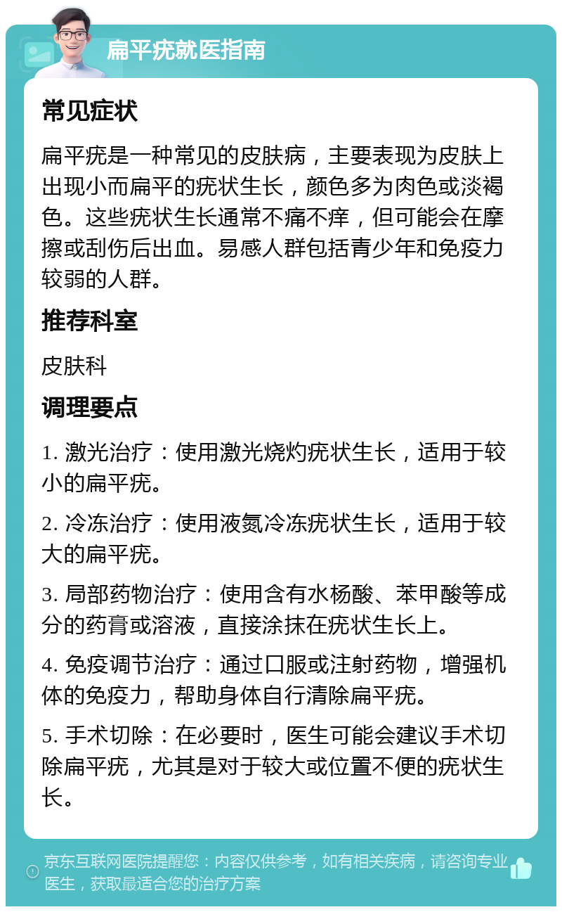 扁平疣就医指南 常见症状 扁平疣是一种常见的皮肤病，主要表现为皮肤上出现小而扁平的疣状生长，颜色多为肉色或淡褐色。这些疣状生长通常不痛不痒，但可能会在摩擦或刮伤后出血。易感人群包括青少年和免疫力较弱的人群。 推荐科室 皮肤科 调理要点 1. 激光治疗：使用激光烧灼疣状生长，适用于较小的扁平疣。 2. 冷冻治疗：使用液氮冷冻疣状生长，适用于较大的扁平疣。 3. 局部药物治疗：使用含有水杨酸、苯甲酸等成分的药膏或溶液，直接涂抹在疣状生长上。 4. 免疫调节治疗：通过口服或注射药物，增强机体的免疫力，帮助身体自行清除扁平疣。 5. 手术切除：在必要时，医生可能会建议手术切除扁平疣，尤其是对于较大或位置不便的疣状生长。