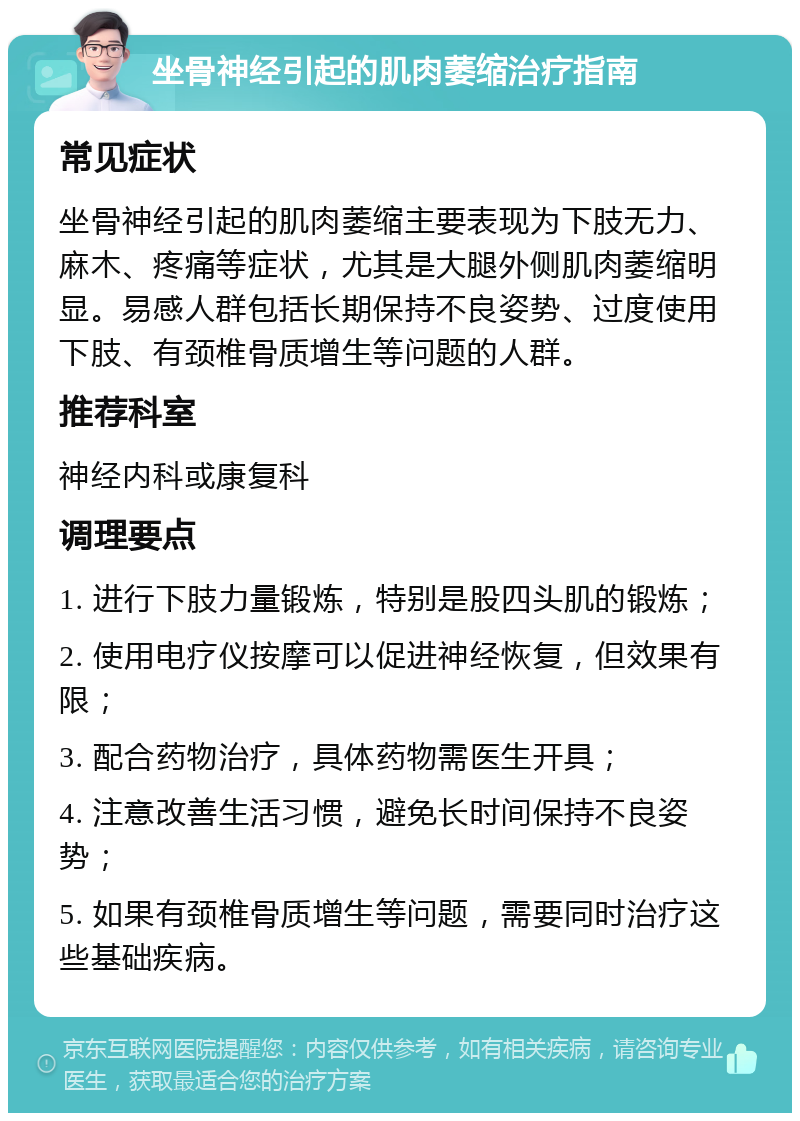 坐骨神经引起的肌肉萎缩治疗指南 常见症状 坐骨神经引起的肌肉萎缩主要表现为下肢无力、麻木、疼痛等症状，尤其是大腿外侧肌肉萎缩明显。易感人群包括长期保持不良姿势、过度使用下肢、有颈椎骨质增生等问题的人群。 推荐科室 神经内科或康复科 调理要点 1. 进行下肢力量锻炼，特别是股四头肌的锻炼； 2. 使用电疗仪按摩可以促进神经恢复，但效果有限； 3. 配合药物治疗，具体药物需医生开具； 4. 注意改善生活习惯，避免长时间保持不良姿势； 5. 如果有颈椎骨质增生等问题，需要同时治疗这些基础疾病。