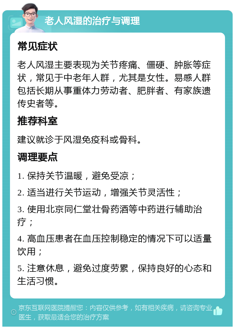 老人风湿的治疗与调理 常见症状 老人风湿主要表现为关节疼痛、僵硬、肿胀等症状，常见于中老年人群，尤其是女性。易感人群包括长期从事重体力劳动者、肥胖者、有家族遗传史者等。 推荐科室 建议就诊于风湿免疫科或骨科。 调理要点 1. 保持关节温暖，避免受凉； 2. 适当进行关节运动，增强关节灵活性； 3. 使用北京同仁堂壮骨药酒等中药进行辅助治疗； 4. 高血压患者在血压控制稳定的情况下可以适量饮用； 5. 注意休息，避免过度劳累，保持良好的心态和生活习惯。