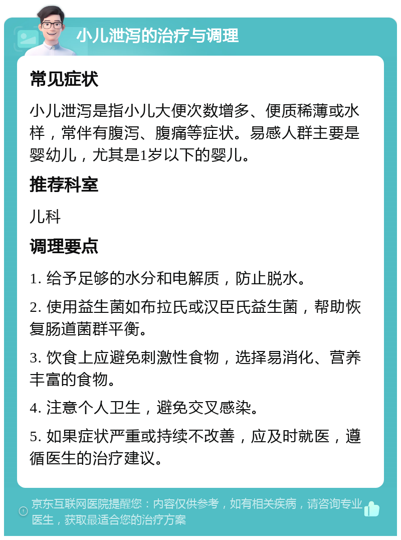 小儿泄泻的治疗与调理 常见症状 小儿泄泻是指小儿大便次数增多、便质稀薄或水样，常伴有腹泻、腹痛等症状。易感人群主要是婴幼儿，尤其是1岁以下的婴儿。 推荐科室 儿科 调理要点 1. 给予足够的水分和电解质，防止脱水。 2. 使用益生菌如布拉氏或汉臣氏益生菌，帮助恢复肠道菌群平衡。 3. 饮食上应避免刺激性食物，选择易消化、营养丰富的食物。 4. 注意个人卫生，避免交叉感染。 5. 如果症状严重或持续不改善，应及时就医，遵循医生的治疗建议。