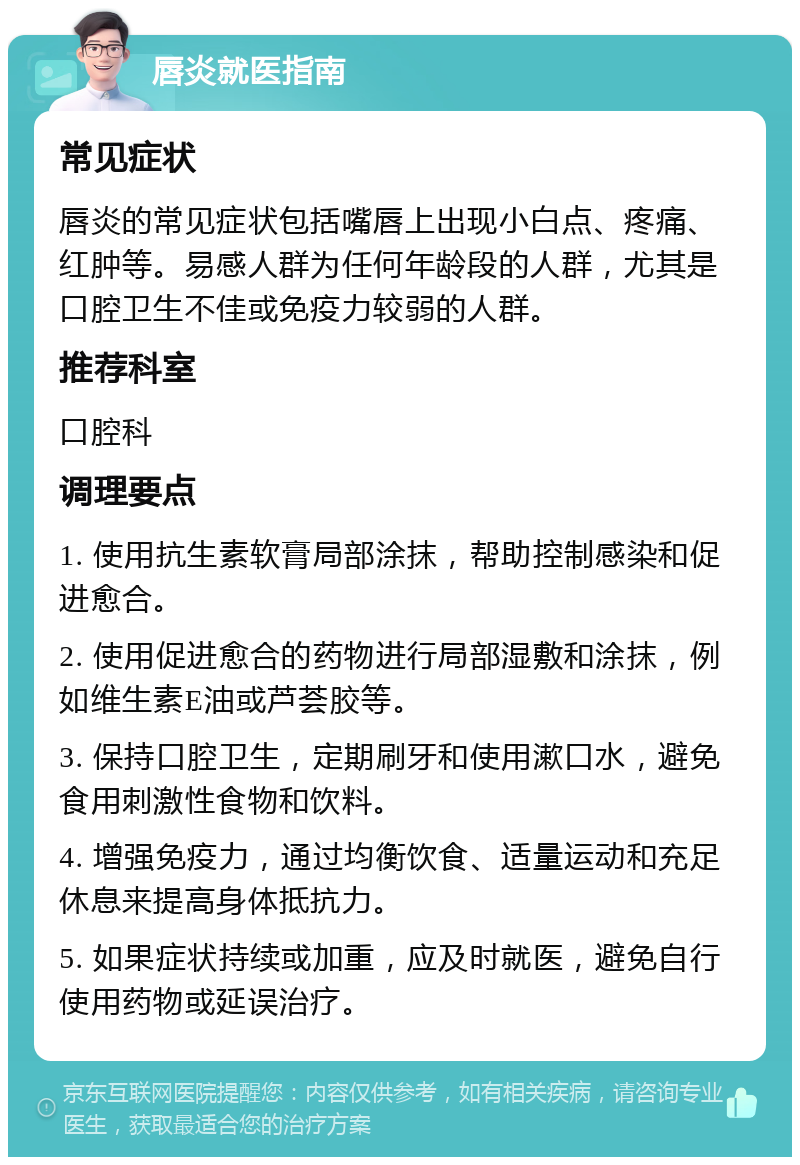 唇炎就医指南 常见症状 唇炎的常见症状包括嘴唇上出现小白点、疼痛、红肿等。易感人群为任何年龄段的人群，尤其是口腔卫生不佳或免疫力较弱的人群。 推荐科室 口腔科 调理要点 1. 使用抗生素软膏局部涂抹，帮助控制感染和促进愈合。 2. 使用促进愈合的药物进行局部湿敷和涂抹，例如维生素E油或芦荟胶等。 3. 保持口腔卫生，定期刷牙和使用漱口水，避免食用刺激性食物和饮料。 4. 增强免疫力，通过均衡饮食、适量运动和充足休息来提高身体抵抗力。 5. 如果症状持续或加重，应及时就医，避免自行使用药物或延误治疗。