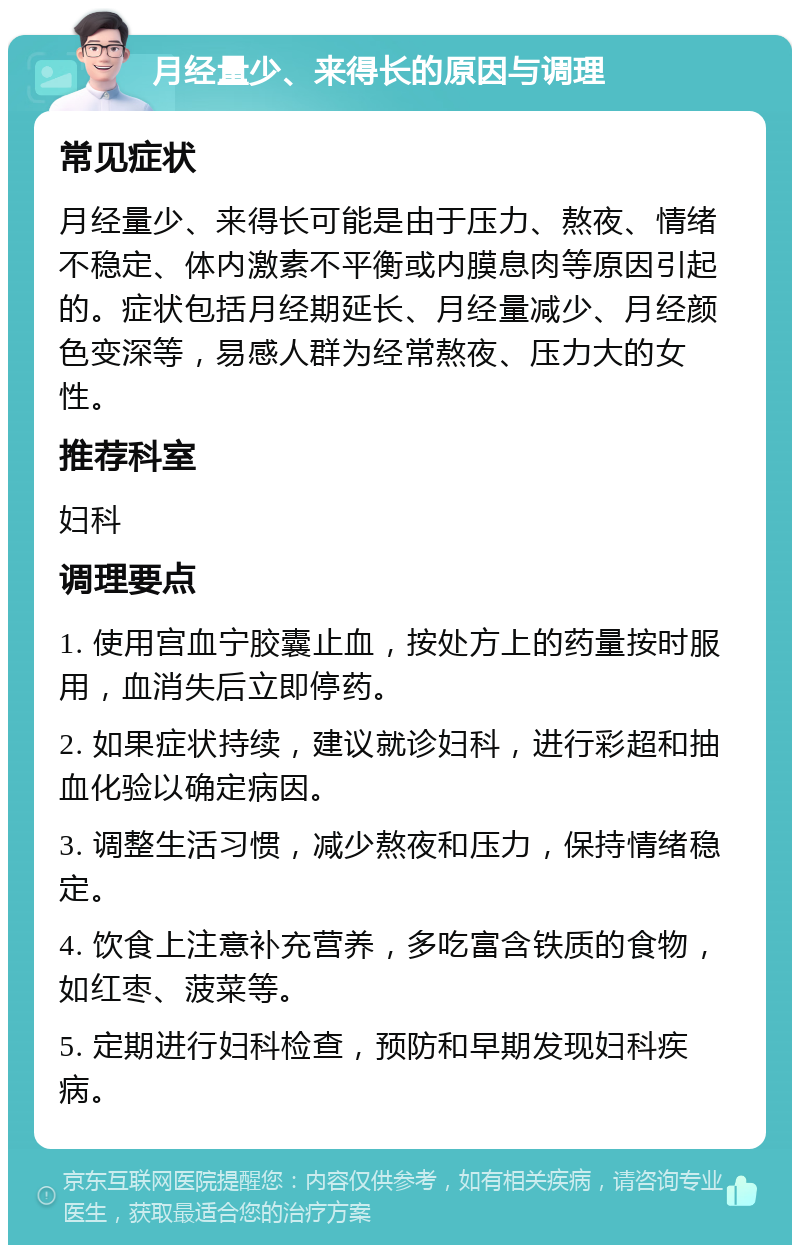 月经量少、来得长的原因与调理 常见症状 月经量少、来得长可能是由于压力、熬夜、情绪不稳定、体内激素不平衡或内膜息肉等原因引起的。症状包括月经期延长、月经量减少、月经颜色变深等，易感人群为经常熬夜、压力大的女性。 推荐科室 妇科 调理要点 1. 使用宫血宁胶囊止血，按处方上的药量按时服用，血消失后立即停药。 2. 如果症状持续，建议就诊妇科，进行彩超和抽血化验以确定病因。 3. 调整生活习惯，减少熬夜和压力，保持情绪稳定。 4. 饮食上注意补充营养，多吃富含铁质的食物，如红枣、菠菜等。 5. 定期进行妇科检查，预防和早期发现妇科疾病。