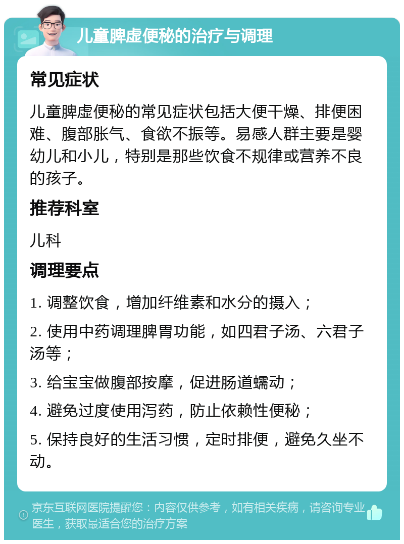 儿童脾虚便秘的治疗与调理 常见症状 儿童脾虚便秘的常见症状包括大便干燥、排便困难、腹部胀气、食欲不振等。易感人群主要是婴幼儿和小儿，特别是那些饮食不规律或营养不良的孩子。 推荐科室 儿科 调理要点 1. 调整饮食，增加纤维素和水分的摄入； 2. 使用中药调理脾胃功能，如四君子汤、六君子汤等； 3. 给宝宝做腹部按摩，促进肠道蠕动； 4. 避免过度使用泻药，防止依赖性便秘； 5. 保持良好的生活习惯，定时排便，避免久坐不动。