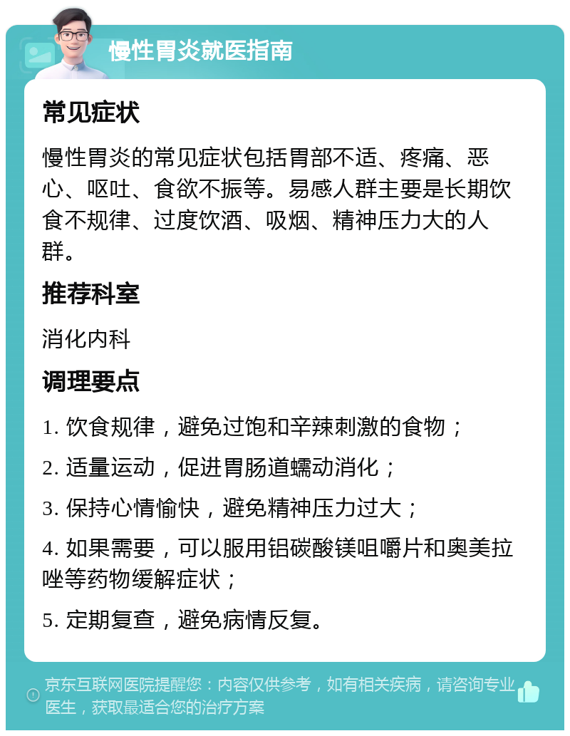 慢性胃炎就医指南 常见症状 慢性胃炎的常见症状包括胃部不适、疼痛、恶心、呕吐、食欲不振等。易感人群主要是长期饮食不规律、过度饮酒、吸烟、精神压力大的人群。 推荐科室 消化内科 调理要点 1. 饮食规律，避免过饱和辛辣刺激的食物； 2. 适量运动，促进胃肠道蠕动消化； 3. 保持心情愉快，避免精神压力过大； 4. 如果需要，可以服用铝碳酸镁咀嚼片和奥美拉唑等药物缓解症状； 5. 定期复查，避免病情反复。