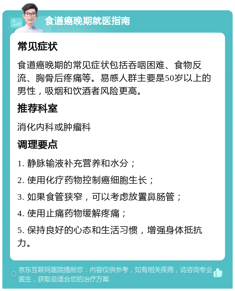 食道癌晚期就医指南 常见症状 食道癌晚期的常见症状包括吞咽困难、食物反流、胸骨后疼痛等。易感人群主要是50岁以上的男性，吸烟和饮酒者风险更高。 推荐科室 消化内科或肿瘤科 调理要点 1. 静脉输液补充营养和水分； 2. 使用化疗药物控制癌细胞生长； 3. 如果食管狭窄，可以考虑放置鼻肠管； 4. 使用止痛药物缓解疼痛； 5. 保持良好的心态和生活习惯，增强身体抵抗力。