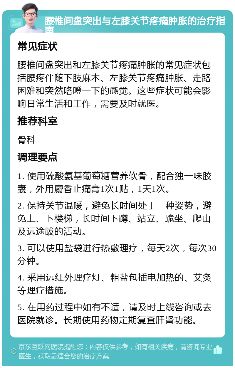 腰椎间盘突出与左膝关节疼痛肿胀的治疗指南 常见症状 腰椎间盘突出和左膝关节疼痛肿胀的常见症状包括腰疼伴随下肢麻木、左膝关节疼痛肿胀、走路困难和突然咯噔一下的感觉。这些症状可能会影响日常生活和工作，需要及时就医。 推荐科室 骨科 调理要点 1. 使用硫酸氨基葡萄糖营养软骨，配合独一味胶囊，外用麝香止痛膏1次1贴，1天1次。 2. 保持关节温暖，避免长时间处于一种姿势，避免上、下楼梯，长时间下蹲、站立、跪坐、爬山及远途跋的活动。 3. 可以使用盐袋进行热敷理疗，每天2次，每次30分钟。 4. 采用远红外理疗灯、粗盐包插电加热的、艾灸等理疗措施。 5. 在用药过程中如有不适，请及时上线咨询或去医院就诊。长期使用药物定期复查肝肾功能。