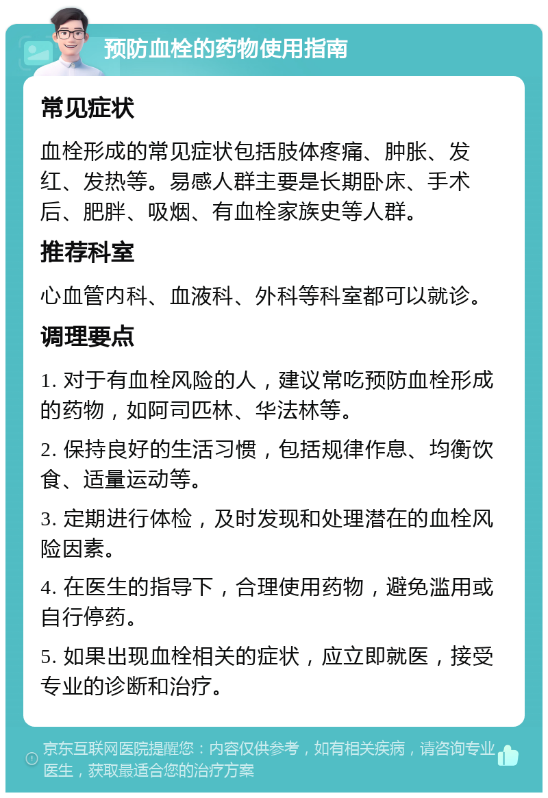 预防血栓的药物使用指南 常见症状 血栓形成的常见症状包括肢体疼痛、肿胀、发红、发热等。易感人群主要是长期卧床、手术后、肥胖、吸烟、有血栓家族史等人群。 推荐科室 心血管内科、血液科、外科等科室都可以就诊。 调理要点 1. 对于有血栓风险的人，建议常吃预防血栓形成的药物，如阿司匹林、华法林等。 2. 保持良好的生活习惯，包括规律作息、均衡饮食、适量运动等。 3. 定期进行体检，及时发现和处理潜在的血栓风险因素。 4. 在医生的指导下，合理使用药物，避免滥用或自行停药。 5. 如果出现血栓相关的症状，应立即就医，接受专业的诊断和治疗。