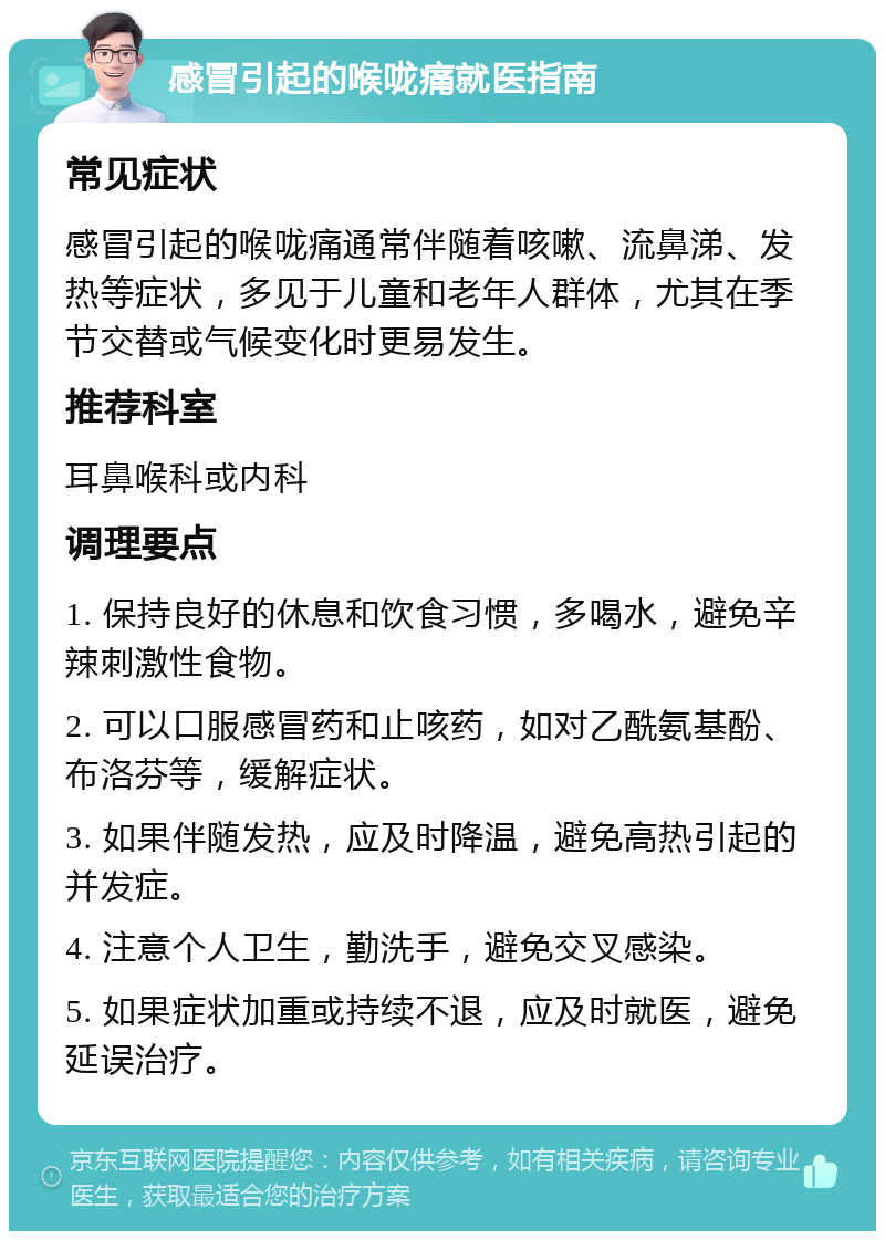 感冒引起的喉咙痛就医指南 常见症状 感冒引起的喉咙痛通常伴随着咳嗽、流鼻涕、发热等症状，多见于儿童和老年人群体，尤其在季节交替或气候变化时更易发生。 推荐科室 耳鼻喉科或内科 调理要点 1. 保持良好的休息和饮食习惯，多喝水，避免辛辣刺激性食物。 2. 可以口服感冒药和止咳药，如对乙酰氨基酚、布洛芬等，缓解症状。 3. 如果伴随发热，应及时降温，避免高热引起的并发症。 4. 注意个人卫生，勤洗手，避免交叉感染。 5. 如果症状加重或持续不退，应及时就医，避免延误治疗。