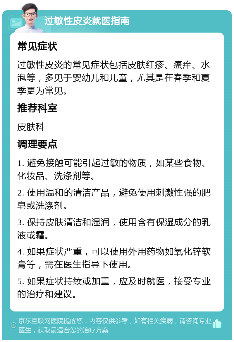 过敏性皮炎就医指南 常见症状 过敏性皮炎的常见症状包括皮肤红疹、瘙痒、水泡等，多见于婴幼儿和儿童，尤其是在春季和夏季更为常见。 推荐科室 皮肤科 调理要点 1. 避免接触可能引起过敏的物质，如某些食物、化妆品、洗涤剂等。 2. 使用温和的清洁产品，避免使用刺激性强的肥皂或洗涤剂。 3. 保持皮肤清洁和湿润，使用含有保湿成分的乳液或霜。 4. 如果症状严重，可以使用外用药物如氧化锌软膏等，需在医生指导下使用。 5. 如果症状持续或加重，应及时就医，接受专业的治疗和建议。