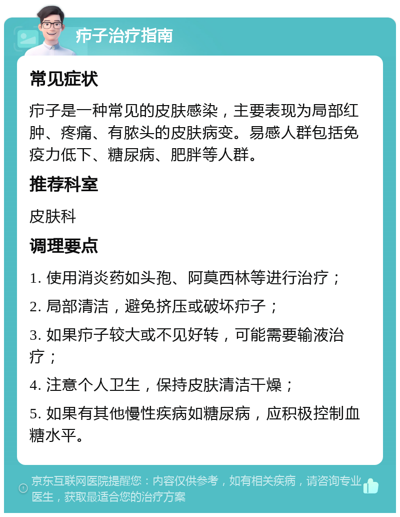 疖子治疗指南 常见症状 疖子是一种常见的皮肤感染，主要表现为局部红肿、疼痛、有脓头的皮肤病变。易感人群包括免疫力低下、糖尿病、肥胖等人群。 推荐科室 皮肤科 调理要点 1. 使用消炎药如头孢、阿莫西林等进行治疗； 2. 局部清洁，避免挤压或破坏疖子； 3. 如果疖子较大或不见好转，可能需要输液治疗； 4. 注意个人卫生，保持皮肤清洁干燥； 5. 如果有其他慢性疾病如糖尿病，应积极控制血糖水平。