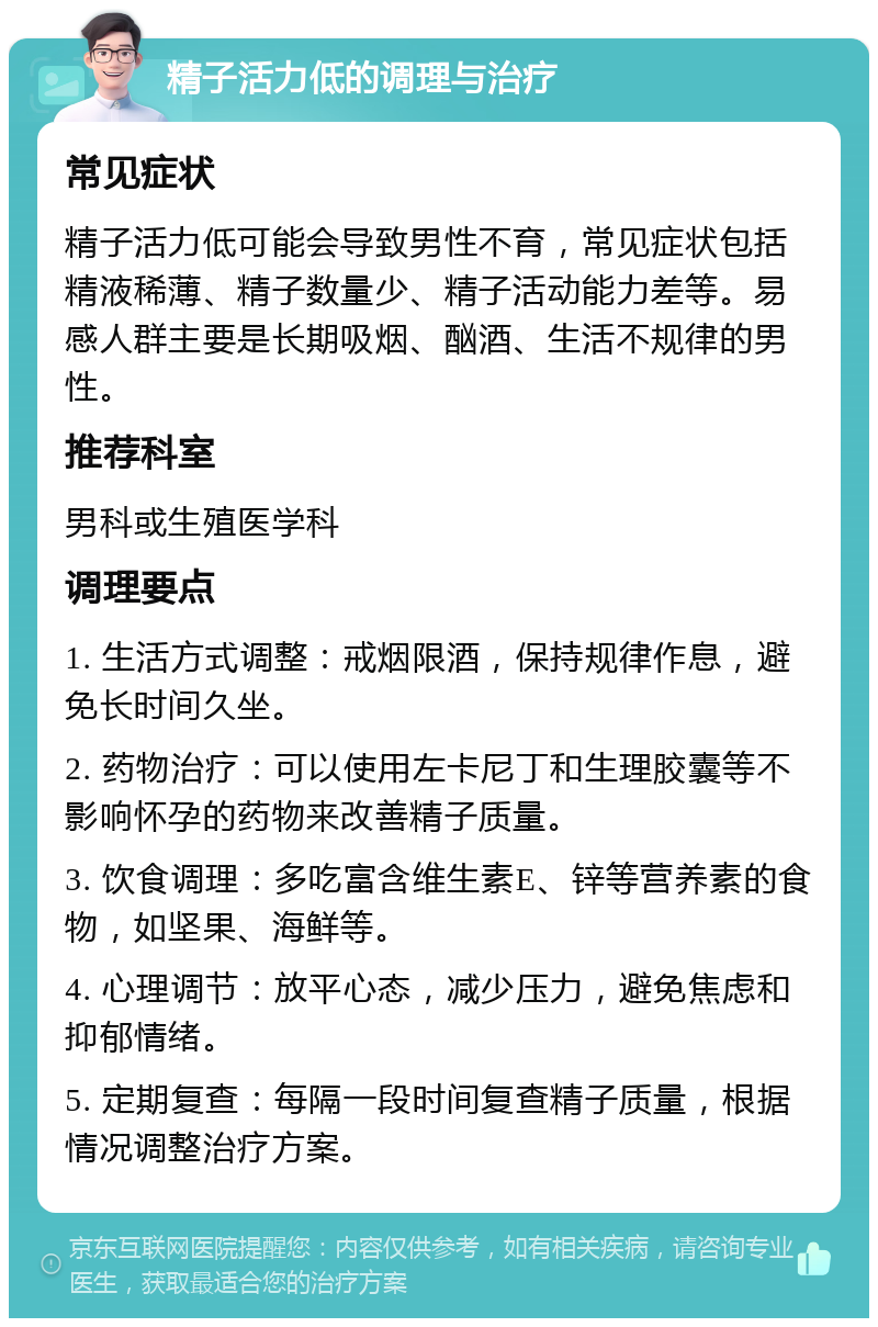 精子活力低的调理与治疗 常见症状 精子活力低可能会导致男性不育，常见症状包括精液稀薄、精子数量少、精子活动能力差等。易感人群主要是长期吸烟、酗酒、生活不规律的男性。 推荐科室 男科或生殖医学科 调理要点 1. 生活方式调整：戒烟限酒，保持规律作息，避免长时间久坐。 2. 药物治疗：可以使用左卡尼丁和生理胶囊等不影响怀孕的药物来改善精子质量。 3. 饮食调理：多吃富含维生素E、锌等营养素的食物，如坚果、海鲜等。 4. 心理调节：放平心态，减少压力，避免焦虑和抑郁情绪。 5. 定期复查：每隔一段时间复查精子质量，根据情况调整治疗方案。