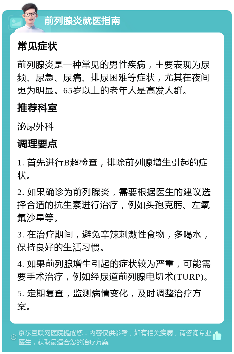 前列腺炎就医指南 常见症状 前列腺炎是一种常见的男性疾病，主要表现为尿频、尿急、尿痛、排尿困难等症状，尤其在夜间更为明显。65岁以上的老年人是高发人群。 推荐科室 泌尿外科 调理要点 1. 首先进行B超检查，排除前列腺增生引起的症状。 2. 如果确诊为前列腺炎，需要根据医生的建议选择合适的抗生素进行治疗，例如头孢克肟、左氧氟沙星等。 3. 在治疗期间，避免辛辣刺激性食物，多喝水，保持良好的生活习惯。 4. 如果前列腺增生引起的症状较为严重，可能需要手术治疗，例如经尿道前列腺电切术(TURP)。 5. 定期复查，监测病情变化，及时调整治疗方案。