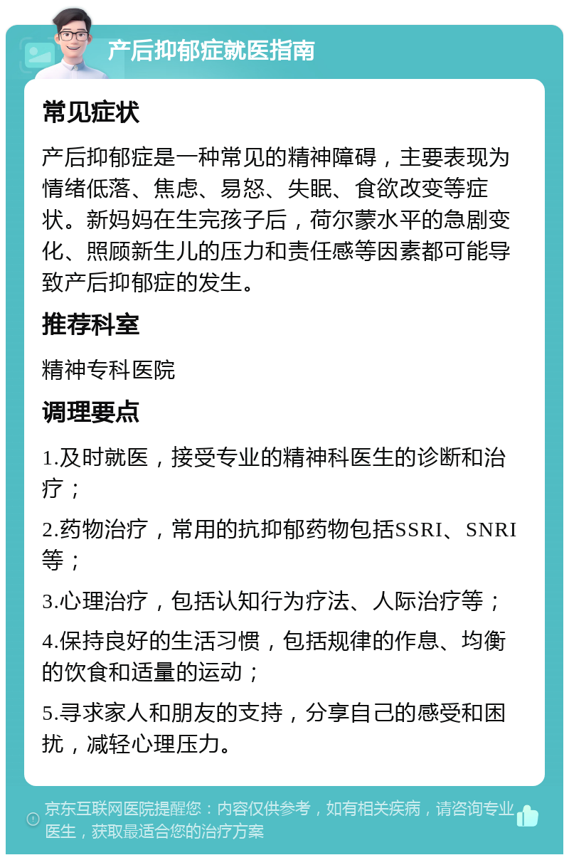 产后抑郁症就医指南 常见症状 产后抑郁症是一种常见的精神障碍，主要表现为情绪低落、焦虑、易怒、失眠、食欲改变等症状。新妈妈在生完孩子后，荷尔蒙水平的急剧变化、照顾新生儿的压力和责任感等因素都可能导致产后抑郁症的发生。 推荐科室 精神专科医院 调理要点 1.及时就医，接受专业的精神科医生的诊断和治疗； 2.药物治疗，常用的抗抑郁药物包括SSRI、SNRI等； 3.心理治疗，包括认知行为疗法、人际治疗等； 4.保持良好的生活习惯，包括规律的作息、均衡的饮食和适量的运动； 5.寻求家人和朋友的支持，分享自己的感受和困扰，减轻心理压力。