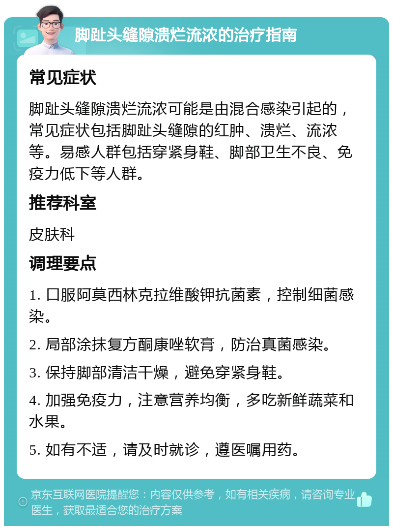 脚趾头缝隙溃烂流浓的治疗指南 常见症状 脚趾头缝隙溃烂流浓可能是由混合感染引起的，常见症状包括脚趾头缝隙的红肿、溃烂、流浓等。易感人群包括穿紧身鞋、脚部卫生不良、免疫力低下等人群。 推荐科室 皮肤科 调理要点 1. 口服阿莫西林克拉维酸钾抗菌素，控制细菌感染。 2. 局部涂抹复方酮康唑软膏，防治真菌感染。 3. 保持脚部清洁干燥，避免穿紧身鞋。 4. 加强免疫力，注意营养均衡，多吃新鲜蔬菜和水果。 5. 如有不适，请及时就诊，遵医嘱用药。