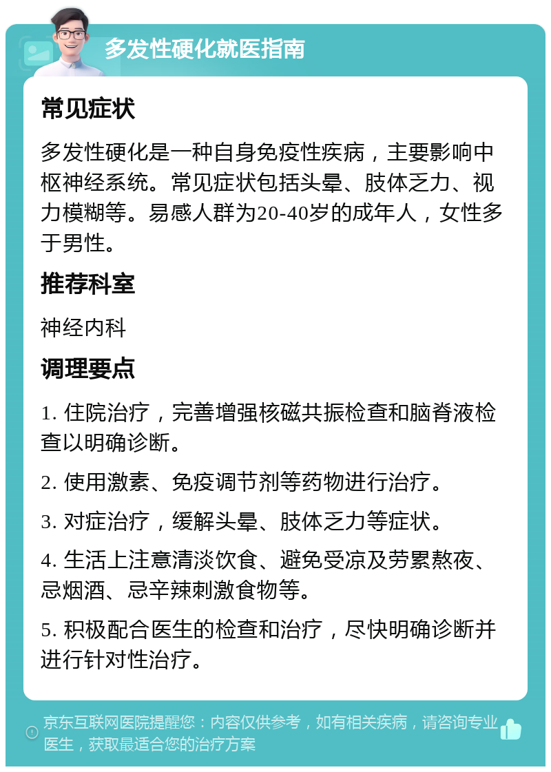 多发性硬化就医指南 常见症状 多发性硬化是一种自身免疫性疾病，主要影响中枢神经系统。常见症状包括头晕、肢体乏力、视力模糊等。易感人群为20-40岁的成年人，女性多于男性。 推荐科室 神经内科 调理要点 1. 住院治疗，完善增强核磁共振检查和脑脊液检查以明确诊断。 2. 使用激素、免疫调节剂等药物进行治疗。 3. 对症治疗，缓解头晕、肢体乏力等症状。 4. 生活上注意清淡饮食、避免受凉及劳累熬夜、忌烟酒、忌辛辣刺激食物等。 5. 积极配合医生的检查和治疗，尽快明确诊断并进行针对性治疗。