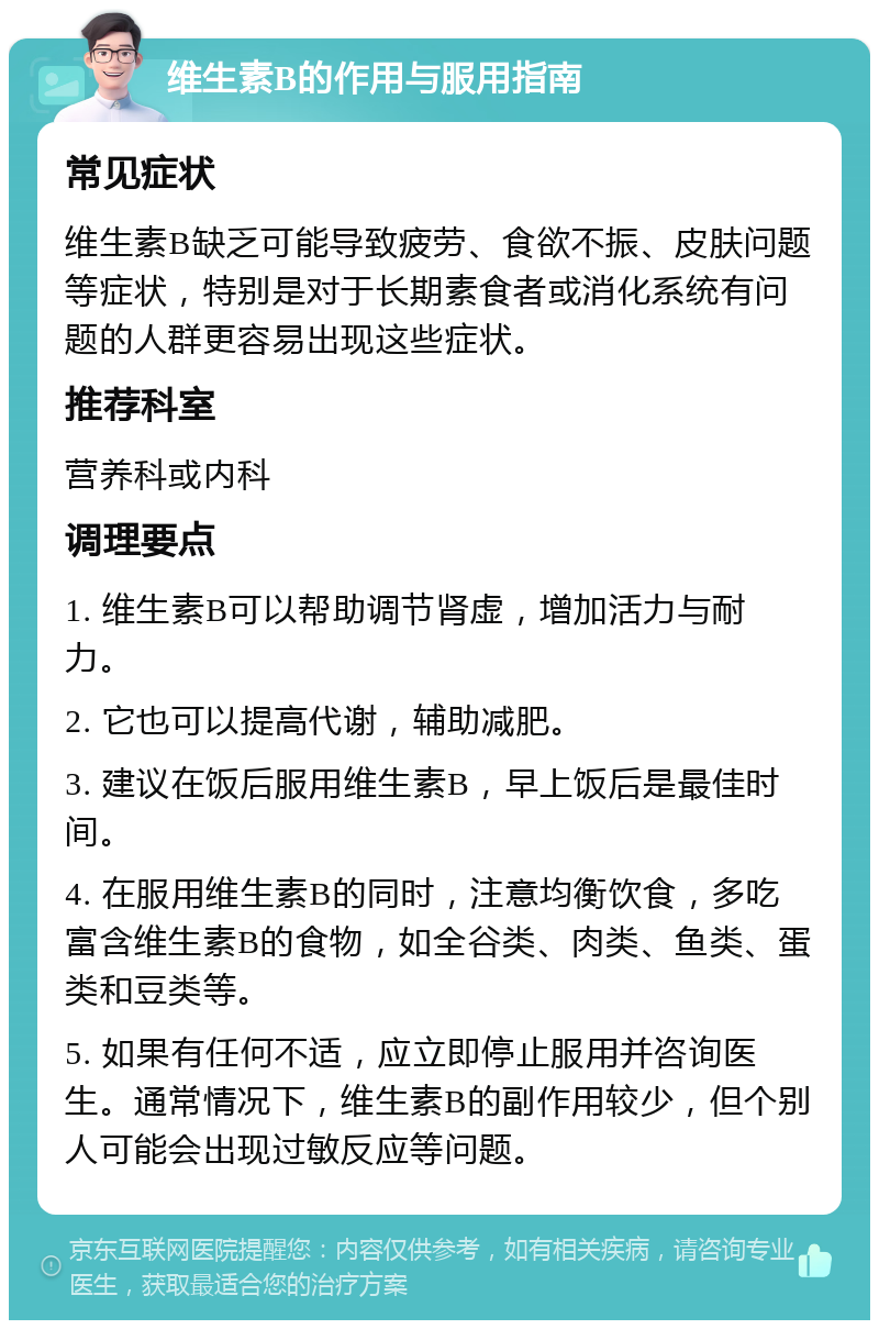 维生素B的作用与服用指南 常见症状 维生素B缺乏可能导致疲劳、食欲不振、皮肤问题等症状，特别是对于长期素食者或消化系统有问题的人群更容易出现这些症状。 推荐科室 营养科或内科 调理要点 1. 维生素B可以帮助调节肾虚，增加活力与耐力。 2. 它也可以提高代谢，辅助减肥。 3. 建议在饭后服用维生素B，早上饭后是最佳时间。 4. 在服用维生素B的同时，注意均衡饮食，多吃富含维生素B的食物，如全谷类、肉类、鱼类、蛋类和豆类等。 5. 如果有任何不适，应立即停止服用并咨询医生。通常情况下，维生素B的副作用较少，但个别人可能会出现过敏反应等问题。