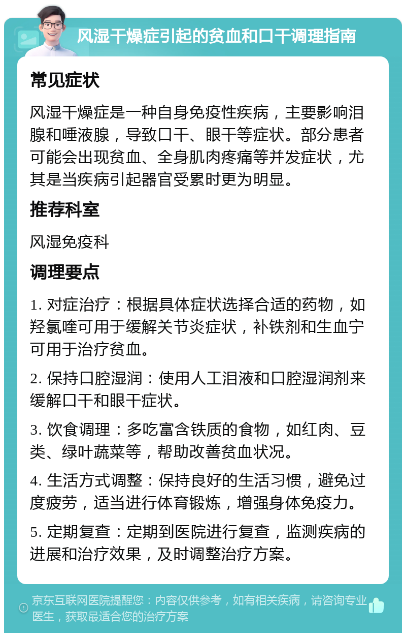 风湿干燥症引起的贫血和口干调理指南 常见症状 风湿干燥症是一种自身免疫性疾病，主要影响泪腺和唾液腺，导致口干、眼干等症状。部分患者可能会出现贫血、全身肌肉疼痛等并发症状，尤其是当疾病引起器官受累时更为明显。 推荐科室 风湿免疫科 调理要点 1. 对症治疗：根据具体症状选择合适的药物，如羟氯喹可用于缓解关节炎症状，补铁剂和生血宁可用于治疗贫血。 2. 保持口腔湿润：使用人工泪液和口腔湿润剂来缓解口干和眼干症状。 3. 饮食调理：多吃富含铁质的食物，如红肉、豆类、绿叶蔬菜等，帮助改善贫血状况。 4. 生活方式调整：保持良好的生活习惯，避免过度疲劳，适当进行体育锻炼，增强身体免疫力。 5. 定期复查：定期到医院进行复查，监测疾病的进展和治疗效果，及时调整治疗方案。