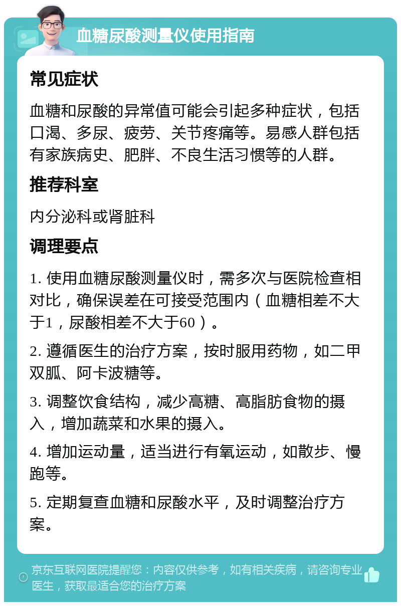 血糖尿酸测量仪使用指南 常见症状 血糖和尿酸的异常值可能会引起多种症状，包括口渴、多尿、疲劳、关节疼痛等。易感人群包括有家族病史、肥胖、不良生活习惯等的人群。 推荐科室 内分泌科或肾脏科 调理要点 1. 使用血糖尿酸测量仪时，需多次与医院检查相对比，确保误差在可接受范围内（血糖相差不大于1，尿酸相差不大于60）。 2. 遵循医生的治疗方案，按时服用药物，如二甲双胍、阿卡波糖等。 3. 调整饮食结构，减少高糖、高脂肪食物的摄入，增加蔬菜和水果的摄入。 4. 增加运动量，适当进行有氧运动，如散步、慢跑等。 5. 定期复查血糖和尿酸水平，及时调整治疗方案。