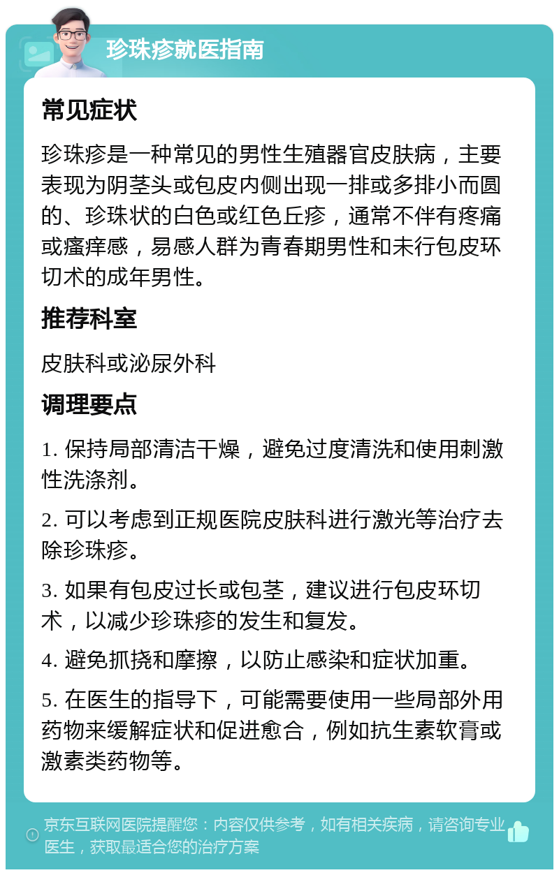 珍珠疹就医指南 常见症状 珍珠疹是一种常见的男性生殖器官皮肤病，主要表现为阴茎头或包皮内侧出现一排或多排小而圆的、珍珠状的白色或红色丘疹，通常不伴有疼痛或瘙痒感，易感人群为青春期男性和未行包皮环切术的成年男性。 推荐科室 皮肤科或泌尿外科 调理要点 1. 保持局部清洁干燥，避免过度清洗和使用刺激性洗涤剂。 2. 可以考虑到正规医院皮肤科进行激光等治疗去除珍珠疹。 3. 如果有包皮过长或包茎，建议进行包皮环切术，以减少珍珠疹的发生和复发。 4. 避免抓挠和摩擦，以防止感染和症状加重。 5. 在医生的指导下，可能需要使用一些局部外用药物来缓解症状和促进愈合，例如抗生素软膏或激素类药物等。