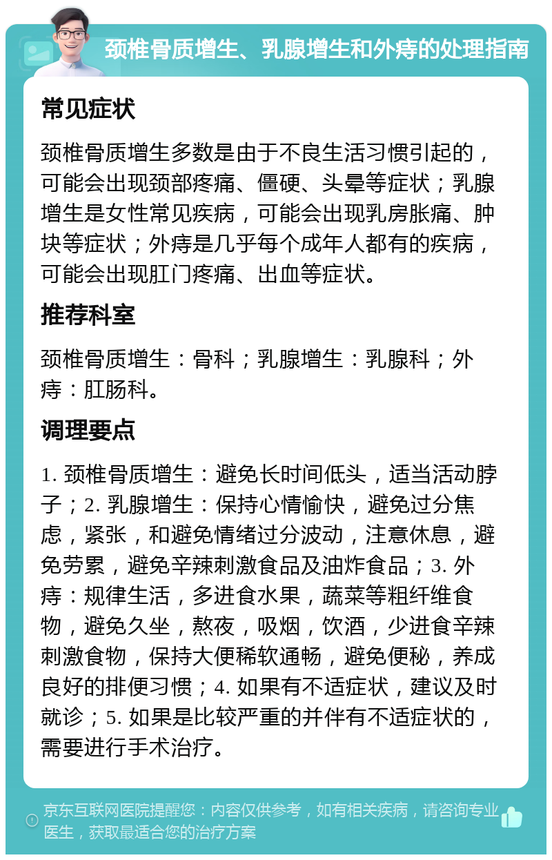 颈椎骨质增生、乳腺增生和外痔的处理指南 常见症状 颈椎骨质增生多数是由于不良生活习惯引起的，可能会出现颈部疼痛、僵硬、头晕等症状；乳腺增生是女性常见疾病，可能会出现乳房胀痛、肿块等症状；外痔是几乎每个成年人都有的疾病，可能会出现肛门疼痛、出血等症状。 推荐科室 颈椎骨质增生：骨科；乳腺增生：乳腺科；外痔：肛肠科。 调理要点 1. 颈椎骨质增生：避免长时间低头，适当活动脖子；2. 乳腺增生：保持心情愉快，避免过分焦虑，紧张，和避免情绪过分波动，注意休息，避免劳累，避免辛辣刺激食品及油炸食品；3. 外痔：规律生活，多进食水果，蔬菜等粗纤维食物，避免久坐，熬夜，吸烟，饮酒，少进食辛辣刺激食物，保持大便稀软通畅，避免便秘，养成良好的排便习惯；4. 如果有不适症状，建议及时就诊；5. 如果是比较严重的并伴有不适症状的，需要进行手术治疗。