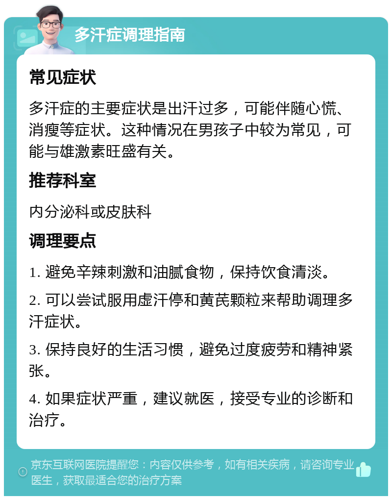 多汗症调理指南 常见症状 多汗症的主要症状是出汗过多，可能伴随心慌、消瘦等症状。这种情况在男孩子中较为常见，可能与雄激素旺盛有关。 推荐科室 内分泌科或皮肤科 调理要点 1. 避免辛辣刺激和油腻食物，保持饮食清淡。 2. 可以尝试服用虚汗停和黄芪颗粒来帮助调理多汗症状。 3. 保持良好的生活习惯，避免过度疲劳和精神紧张。 4. 如果症状严重，建议就医，接受专业的诊断和治疗。