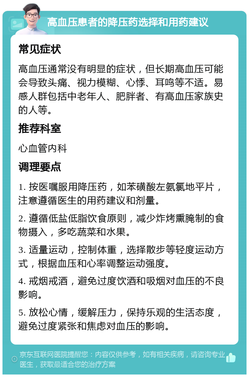 高血压患者的降压药选择和用药建议 常见症状 高血压通常没有明显的症状，但长期高血压可能会导致头痛、视力模糊、心悸、耳鸣等不适。易感人群包括中老年人、肥胖者、有高血压家族史的人等。 推荐科室 心血管内科 调理要点 1. 按医嘱服用降压药，如苯磺酸左氨氯地平片，注意遵循医生的用药建议和剂量。 2. 遵循低盐低脂饮食原则，减少炸烤熏腌制的食物摄入，多吃蔬菜和水果。 3. 适量运动，控制体重，选择散步等轻度运动方式，根据血压和心率调整运动强度。 4. 戒烟戒酒，避免过度饮酒和吸烟对血压的不良影响。 5. 放松心情，缓解压力，保持乐观的生活态度，避免过度紧张和焦虑对血压的影响。