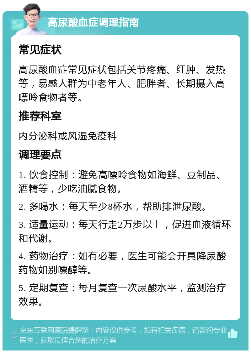 高尿酸血症调理指南 常见症状 高尿酸血症常见症状包括关节疼痛、红肿、发热等，易感人群为中老年人、肥胖者、长期摄入高嘌呤食物者等。 推荐科室 内分泌科或风湿免疫科 调理要点 1. 饮食控制：避免高嘌呤食物如海鲜、豆制品、酒精等，少吃油腻食物。 2. 多喝水：每天至少8杯水，帮助排泄尿酸。 3. 适量运动：每天行走2万步以上，促进血液循环和代谢。 4. 药物治疗：如有必要，医生可能会开具降尿酸药物如别嘌醇等。 5. 定期复查：每月复查一次尿酸水平，监测治疗效果。