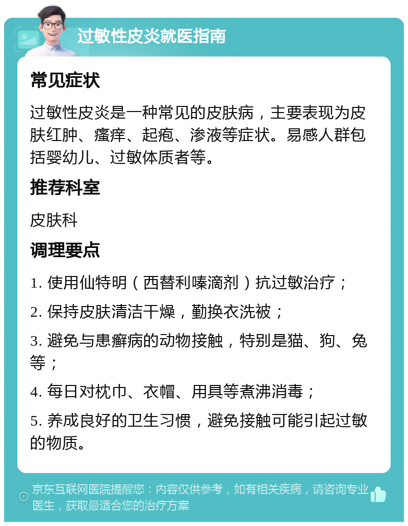 过敏性皮炎就医指南 常见症状 过敏性皮炎是一种常见的皮肤病，主要表现为皮肤红肿、瘙痒、起疱、渗液等症状。易感人群包括婴幼儿、过敏体质者等。 推荐科室 皮肤科 调理要点 1. 使用仙特明（西替利嗪滴剂）抗过敏治疗； 2. 保持皮肤清洁干燥，勤换衣洗被； 3. 避免与患癣病的动物接触，特别是猫、狗、兔等； 4. 每日对枕巾、衣帽、用具等煮沸消毒； 5. 养成良好的卫生习惯，避免接触可能引起过敏的物质。