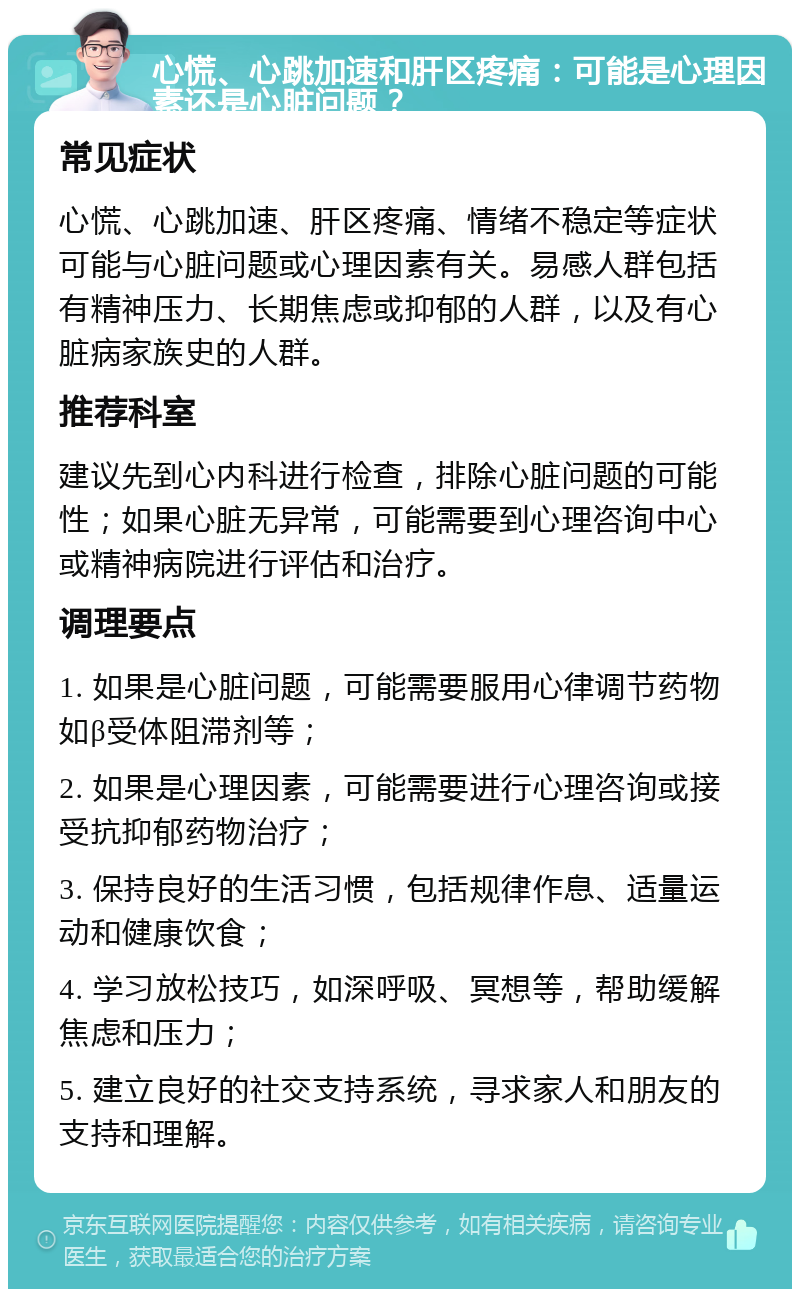 心慌、心跳加速和肝区疼痛：可能是心理因素还是心脏问题？ 常见症状 心慌、心跳加速、肝区疼痛、情绪不稳定等症状可能与心脏问题或心理因素有关。易感人群包括有精神压力、长期焦虑或抑郁的人群，以及有心脏病家族史的人群。 推荐科室 建议先到心内科进行检查，排除心脏问题的可能性；如果心脏无异常，可能需要到心理咨询中心或精神病院进行评估和治疗。 调理要点 1. 如果是心脏问题，可能需要服用心律调节药物如β受体阻滞剂等； 2. 如果是心理因素，可能需要进行心理咨询或接受抗抑郁药物治疗； 3. 保持良好的生活习惯，包括规律作息、适量运动和健康饮食； 4. 学习放松技巧，如深呼吸、冥想等，帮助缓解焦虑和压力； 5. 建立良好的社交支持系统，寻求家人和朋友的支持和理解。